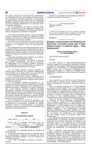 28 NORMAS LEGALES Jueves 27 de octubre de 2022 El Peruano
/
uiT, debe cumplirse con la publicación de la intención de
la contratación conforme a lo dispuesto en literal anterior.
Los proveedores interesados presentan sus propuestas
en sobre cerrado en acto público con la participación
obligatoria de Notario Público y/o Juez de Paz, cumpliendo
con las condiciones establecidas en la intención de la
contratación publicada.
7.9. Los proveedores de bienes y servicios deben
cumplir mínimamente con los siguientes requisitos, los
mismos que son acreditados al momento de presentar,
según corresponda, su cotización o propuesta:
a) en caso de persona jurídica, copia del Registro
Único de Contribuyentes (RuC), en condición de activo
y habido, así como que su actividad económica principal
guarde relación con el rubro a proveer.
b) Contar con cuenta de ahorros o cuenta corriente,
la cual, en el caso de personas jurídicas, debe estar
vinculada a su Registro Único de Contribuyentes
(RuC).
c) Los integrantes de la comunidad que participen como
proveedores hasta una (01) uiT pueden emitir en caso no
cuenten con su Registro Único de Contribuyentes (RuC)
declaraciones juradas, planillas u otros documentos que
sustenten el pago por la provisión de bienes o prestación
servicios.
d) No estar inhabilitado para contratar con el estado;
sustentado mediante declaración jurada.
e) Requisitos específicos por bienes o servicios
que requieren certificaciones, permisos o intervención
de especialidad que la entidad considere necesaria,
son establecidos en los procedimientos o directivas de
ejecución del Núcleo ejecutor por la entidad.
7.10. el Núcleo ejecutor suscribe contratos de
acuerdo al(los) modelo(s) de contrato(s) establecido(s)
por la entidad, en un plazo máximo de cinco (05) días
calendario después de adjudicar la contratación.
7.11. La entrega de los bienes o aceptación de la
prestación de los servicios que brindan los proveedores
requiere de la conformidad del residente previa opinión
favorable del supervisor.
7.12. La entidad establece penalidades en los
Términos de Referencia de los profesionales del Núcleo
Ejecutor por retraso injustificado en la presentación de
informes mensuales, rendiciones de cuenta, liquidación
final u otros similares; asimismo, establece penalidad
equivalente a 1/30 del monto mensual de sus honorarios
profesionales aprobado en el expediente técnico por cada
día de ausencia injustificada en obra. Las penalidades
que puedan ameritar ser aplicadas no pueden exceder
del 10% del monto del contrato del profesional del Núcleo
ejecutor al cual se penaliza.
7.13. El Supervisor, el Comité de Vigilancia y las
Entidades de Control; así como la Entidad que financia
la intervención se encuentran facultadas de solicitar
información sobre los procedimientos de contratación
de bienes y servicios que brindan los proveedores que
realicen los Núcleos ejecutores.
ANEXO II
DECLARACIÓN JURADA
Lugar y fecha: ____, ____ de ______ del _____
Conste por el presente documento que yo,
________, identificado con DNI: _____, con domicilio en
______________, en mi calidad de _________del Núcleo
ejecutor _________, declaro BAJO JURAMENTO:
d) Domiciliar en la localidad donde se constituye el
Núcleo ejecutor.
e) No tener parentesco en primer o segundo grado
de consanguinidad y segundo de afinidad con otros
miembros del Núcleo ejecutor o con los miembros del
Comité de Vigilancia.
f) No tener antecedentes policiales, judiciales y
penales.
Me afirmo y me ratifico en lo expresado en señal de lo
cual firmo el presente documento.
_________________________________
(…………………) del Núcleo ejecutor
Nombre y Apellido: ………………………..
DNI N°: ……………………………………..
1
Los principios de los numerales 6.2 al 6.11 han sido tomados y adecuados
de los principios de contratación pública, establecidos en el Texto Único
Ordenado de la Ley Nº 30225, Ley de Contrataciones del Estado.
2119571-2
Designan representantes del Ministerio de
Desarrollo e Inclusión Social ante el Plan
Integral Frente a la Minería Ilegal – “Plan
Restauración”
RESOLUCIÓN MINISTERIAL
N° 168-2022-MIDIS
Lima, 26 de octubre de 2022
VISTOS:
El Oficio Múltiple N° 00092-2022-MINAM/VMGA/
DgPigA, emitido por la Dirección general de Políticas
e instrumentos de gestión Ambiental del Ministerio del
Ambiente; el Memorando N° D000460-2022-MIDIS-
VMPS, emitido por el Despacho Viceministerial de
Prestaciones Sociales; y el Informe N° D000601-2022-
MIDIS-OGAJ, emitido por la Oficina General de Asesoría
Jurídica; y,
CoNSiDeRANDo:
Que, mediante Ley N° 29792, se crea el Ministerio
de Desarrollo e inclusión Social, determinándose su
ámbito, competencias, funciones y estructura orgánica
básica;
Que, por Decreto Supremo N° 017-2021-MINAM,
se aprueba el Plan Integral Frente a la Minería Ilegal
“Plan Restauración” que tiene como objetivo erradicar la
minería ilegal en el departamento de Madre de Dios y
en los distritos de Camanti, provincia de Quispicanchi, y
Ayapata, provincia de Carabaya, de los departamentos
de Cusco y Puno, respectivamente; y evitar su
desplazamiento a otros ámbitos del territorio nacional;
Que, por Decreto Supremo N° 010-2022-MINAM,
se incorpora la Única Disposición Complementaria
Final al Decreto Supremo N° 017-2021-MINAM, que
aprueba el Plan Integral frente a la Minería Ilegal “Plan
Restauración”, el cual establece que los ministerios y
organismos públicos que forman parte de dicho Plan
deberán designar a sus representantes mediante
Resolución Ministerial o resolución emitida por la más
alta autoridad de la entidad involucrada que participarán
en el proceso de modificación y/o actualización
del Plan Integral Frente a la Minería Ilegal “Plan
Restauración”;
Que, mediante Oficio Múltiple N° 00092-2022-MINAM/
VMGA/DGPIGA, la Dirección General de Políticas e
instrumentos de gestión Ambiental del Ministerio del
Ambiente, solicitó a los ministerios que forman parte
del referido Plan, que mediante resolución ministerial
designen a sus representantes que participarán en el
proceso de modificación y/o actualización del citado
plan;
Que, el Despacho Viceministerial de Prestaciones
Sociales, propone la designación del/la directora/a de
la Dirección general de Diseño y Articulación de las
Prestaciones Sociales como representante titular y del/
la directora/a de la Dirección de Articulación de las
Prestaciones Sociales como representante alterno para
el proceso de actualización del Plan integral frente a la
Minería Ilegal – “Plan Restauración”;
 