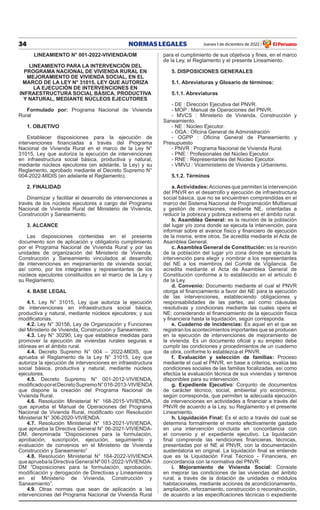 34 NORMAS LEGALES Jueves 1 de diciembre de 2022 El Peruano
/
LINEAMIENTO N° 001-2022-VIVIENDA/DM
LINEAMIENTO PARA LA INTERVENCIÓN DEL
PROGRAMA NACIONAL DE VIVIENDA RURAL EN
MEJORAMIENTO DE VIVIENDA SOCIAL, EN EL
MARCO DE LA LEY N° 31015, LEY QUE AUTORIZA
LA EJECUCIÓN DE INTERVENCIONES EN
INFRAESTRUCTURA SOCIAL BÁSICA, PRODUCTIVA
Y NATURAL, MEDIANTE NÚCLEOS EJECUTORES
Formulado por: Programa Nacional de Vivienda
Rural
1. OBJETIVO
Establecer disposiciones para la ejecución de
intervenciones financiadas a través del Programa
Nacional de Vivienda Rural en el marco de la Ley N°
31015, Ley que autoriza la ejecución de intervenciones
en infraestructura social básica, productiva y natural,
mediante núcleos ejecutores (en adelante, la Ley) y su
Reglamento, aprobado mediante el Decreto Supremo N°
004-2022-MIDIS (en adelante el Reglamento).
2. FINALIDAD
Dinamizar y facilitar el desarrollo de intervenciones a
través de los núcleos ejecutores a cargo del Programa
Nacional de Vivienda Rural del Ministerio de Vivienda,
Construcción y Saneamiento.
3. ALCANCE
Las disposiciones contenidas en el presente
documento son de aplicación y obligatorio cumplimiento
por el Programa Nacional de Vivienda Rural y por las
unidades de organización del Ministerio de Vivienda,
Construcción y Saneamiento vinculados al desarrollo
de intervenciones en mejoramiento de vivienda social;
así como, por los integrantes y representantes de los
núcleos ejecutores constituidos en el marco de la Ley y
su Reglamento.
4. BASE LEGAL
4.1. Ley N° 31015, Ley que autoriza la ejecución
de intervenciones en infraestructura social básica,
productiva y natural, mediante núcleos ejecutores; y sus
modificatorias.
4.2. Ley N° 30156, Ley de Organización y Funciones
del Ministerio de Vivienda, Construcción y Saneamiento.
4.3. Ley N° 30290, Ley que establece medidas para
promover la ejecución de viviendas rurales seguras e
idóneas en el ámbito rural.
4.4. Decreto Supremo N° 004 – 2022-MIDIS, que
aprueba el Reglamento de la Ley N° 31015, Ley que
autoriza la ejecución de intervenciones en infraestructura
social básica, productiva y natural, mediante núcleos
ejecutores.
4.5. Decreto Supremo N° 001-2012-VIVIENDA,
modificadoporelDecretoSupremoN°016-2013-VIVIENDA
que dispone la creación del Programa Nacional de
Vivienda Rural.
4.6. Resolución Ministerial N° 168-2015-VIVIENDA,
que aprueba el Manual de Operaciones del Programa
Nacional de Vivienda Rural, modificado con Resolución
Ministerial N° 306-2020-VIVIENDA.
4.7. Resolución Ministerial N° 183-2021-VIVIENDA,
que aprueba la Directiva General N° 06-2021-VIVIENDA-
DM, denominada “Disposiciones para la formulación,
aprobación, suscripción, ejecución, seguimiento y
evaluación de convenios en el Ministerio de Vivienda
Construcción y Saneamiento”
4.8. Resolución Ministerial N° 164-2022-VIVIENDA
queapruebalaDirectivaGeneralNº001-2022-VIVIENDA-
DM “Disposiciones para la formulación, aprobación,
modificación y derogación de Directivas y Lineamientos
en el Ministerio de Vivienda, Construcción y
Saneamiento”.
4.9. Otras normas que sean de aplicación a las
intervenciones del Programa Nacional de Vivienda Rural
para el cumplimiento de sus objetivos y fines, en el marco
de la Ley, el Reglamento y el presente Lineamiento.
5. DISPOSICIONES GENERALES
5.1. Abreviaturas y Glosario de términos:
5.1.1. Abreviaturas
- DE : Dirección Ejecutiva del PNVR.
- MOP : Manual de Operaciones del PNVR.
- MVCS : Ministerio de Vivienda, Construcción y
Saneamiento.
- NE : Núcleo Ejecutor.
- OGA : Oficina General de Administración
- OGPP : Oficina General de Planeamiento y
Presupuesto
- PNVR : Programa Nacional de Vivienda Rural.
- PNE : Profesionales del Núcleo Ejecutor.
- RNE : Representantes del Núcleo Ejecutor.
- VMVU : Viceministerio de Vivienda y Urbanismo.
5.1.2. Términos
a.Actividades:Acciones que permiten la intervención
del PNVR en el desarrollo y ejecución de infraestructura
social básica, que no se encuentren comprendidas en el
marco del Sistema Nacional de Programación Multianual
y gestión de inversiones, mediante NE, orientadas a
reducir la pobreza y pobreza extrema en el ámbito rural.
b. Asamblea General: es la reunión de la población
del lugar y/o zona donde se ejecuta la intervención, para
informar sobre el avance físico y financiero de ejecución
de la misma, entre otros. Se acredita mediante el Acta de
Asamblea General.
c. Asamblea General de Constitución: es la reunión
de la población del lugar y/o zona donde se ejecuta la
intervención para elegir y nombrar a los representantes
del NE a los miembros del Comité de Vigilancia. Se
acredita mediante el Acta de Asamblea General de
Constitución conforme a lo establecido en el artículo 6
de la Ley.
d. Convenio: Documento mediante el cual el PNVR
otorga el financiamiento a favor del NE para la ejecución
de las intervenciones, estableciendo obligaciones y
responsabilidades de las partes, así como cláusulas
resolutivas y condiciones mediante las cuales opera el
NE; considerando el financiamiento de la ejecución física
y financiera hasta la liquidación, según corresponda.
e. Cuaderno de incidencias: Es aquel en el que se
registran los acontecimientos importantes que se producen
en la ejecución de intervenciones de mejoramiento de
la vivienda. Es un documento oficial y su empleo debe
cumplir las condiciones y procedimientos de un cuaderno
de obra, conforme lo establezca el PNVR.
f. Evaluación y selección de familias: Proceso
mediante el cual el PNVR, en base a criterios, evalúa las
condiciones sociales de las familias focalizadas, así como
efectúa la evaluación técnica de sus viviendas y terrenos
disponibles para su intervención.
g. Expediente Ejecutivo: Conjunto de documentos
de carácter técnico, social, ambiental y/o económico,
según corresponda, que permiten la adecuada ejecución
de intervenciones en actividades a financiar a través del
PNVR de acuerdo a la Ley, su Reglamento y el presente
Lineamiento.
h. Liquidación Final: Es el acto a través del cual se
determina formalmente el monto efectivamente gastado
en una intervención concluida en concordancia con
el convenio y el expediente ejecutivo. La liquidación
final comprende las rendiciones financieras, técnicas,
presentadas por el NE al PNVR, con la documentación
sustentatoria en original. La liquidación final se entiende
que es la Liquidación Final Técnico - Financiera, en
concordancia con la normativa del PNVR.
i. Mejoramiento de Vivienda Social: Consiste
en mejorar las condiciones de las viviendas del ámbito
rural, a través de la dotación de unidades o módulos
habitacionales, mediante acciones de acondicionamiento,
ampliación, reforzamiento, construcción o reconstrucción,
de acuerdo a las especificaciones técnicas o expediente
 