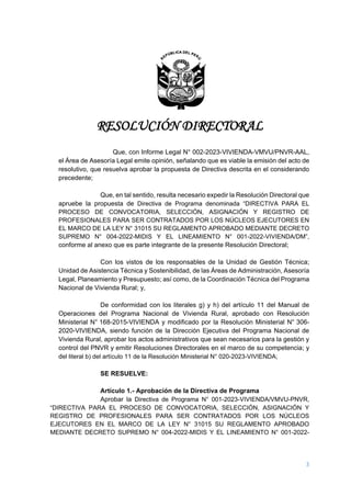 RESOLUCIÓN DIRECTORAL
3
Que, con Informe Legal N° 002-2023-VIVIENDA-VMVU/PNVR-AAL,
el Área de Asesoría Legal emite opinión, señalando que es viable la emisión del acto de
resolutivo, que resuelva aprobar la propuesta de Directiva descrita en el considerando
precedente;
Que, en tal sentido, resulta necesario expedir la Resolución Directoral que
apruebe la propuesta de Directiva de Programa denominada “DIRECTIVA PARA EL
PROCESO DE CONVOCATORIA, SELECCIÓN, ASIGNACIÓN Y REGISTRO DE
PROFESIONALES PARA SER CONTRATADOS POR LOS NÚCLEOS EJECUTORES EN
EL MARCO DE LA LEY N° 31015 SU REGLAMENTO APROBADO MEDIANTE DECRETO
SUPREMO N° 004-2022-MIDIS Y EL LINEAMIENTO N° 001-2022-VIVIENDA/DM”,
conforme al anexo que es parte integrante de la presente Resolución Directoral;
Con los vistos de los responsables de la Unidad de Gestión Técnica;
Unidad de Asistencia Técnica y Sostenibilidad, de las Áreas de Administración, Asesoría
Legal, Planeamiento y Presupuesto; así como, de la Coordinación Técnica del Programa
Nacional de Vivienda Rural; y,
De conformidad con los literales g) y h) del artículo 11 del Manual de
Operaciones del Programa Nacional de Vivienda Rural, aprobado con Resolución
Ministerial N° 168-2015-VIVIENDA y modificado por la Resolución Ministerial N° 306-
2020-VIVIENDA, siendo función de la Dirección Ejecutiva del Programa Nacional de
Vivienda Rural, aprobar los actos administrativos que sean necesarios para la gestión y
control del PNVR y emitir Resoluciones Directorales en el marco de su competencia; y
del literal b) del artículo 11 de la Resolución Ministerial N° 020-2023-VIVIENDA;
SE RESUELVE:
Artículo 1.- Aprobación de la Directiva de Programa
Aprobar la Directiva de Programa N° 001-2023-VIVIENDA/VMVU-PNVR,
“DIRECTIVA PARA EL PROCESO DE CONVOCATORIA, SELECCIÓN, ASIGNACIÓN Y
REGISTRO DE PROFESIONALES PARA SER CONTRATADOS POR LOS NÚCLEOS
EJECUTORES EN EL MARCO DE LA LEY N° 31015 SU REGLAMENTO APROBADO
MEDIANTE DECRETO SUPREMO N° 004-2022-MIDIS Y EL LINEAMIENTO N° 001-2022-
 