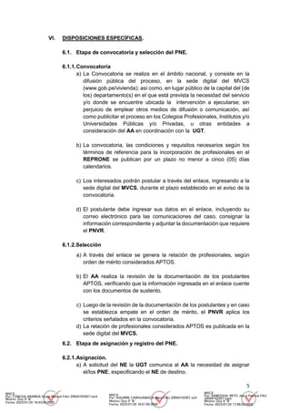5
VI. DISPOSICIONES ESPECÍFICAS.
6.1. Etapa de convocatoria y selección del PNE.
6.1.1.Convocatoria
a) La Convocatoria se realiza en el ámbito nacional, y consiste en la
difusión pública del proceso, en la sede digital del MVCS
(www.gob.pe/vivienda); así como, en lugar público de la capital del (de
los) departamento(s) en el que está prevista la necesidad del servicio
y/o donde se encuentre ubicada la intervención a ejecutarse; sin
perjuicio de emplear otros medios de difusión o comunicación, así
como publicitar el proceso en los Colegios Profesionales, Institutos y/o
Universidades Públicas y/o Privadas, u otras entidades a
consideración del AA en coordinación con la UGT.
b) La convocatoria, las condiciones y requisitos necesarios según los
términos de referencia para la incorporación de profesionales en el
REPRONE se publican por un plazo no menor a cinco (05) días
calendarios.
c) Los interesados podrán postular a través del enlace, ingresando a la
sede digital del MVCS, durante el plazo establecido en el aviso de la
convocatoria.
d) El postulante debe ingresar sus datos en el enlace, incluyendo su
correo electrónico para las comunicaciones del caso, consignar la
información correspondiente y adjuntar la documentación que requiere
el PNVR.
6.1.2.Selección
a) A través del enlace se genera la relación de profesionales, según
orden de mérito considerados APTOS.
b) El AA realiza la revisión de la documentación de los postulantes
APTOS, verificando que la información ingresada en el enlace cuente
con los documentos de sustento.
c) Luego de la revisión de la documentación de los postulantes y en caso
se establezca empate en el orden de mérito, el PNVR aplica los
criterios señalados en la convocatoria.
d) La relación de profesionales considerados APTOS es publicada en la
sede digital del MVCS.
6.2. Etapa de asignación y registro del PNE.
6.2.1.Asignación.
a) A solicitud del NE la UGT comunica al AA la necesidad de asignar
el/los PNE, especificando el NE de destino.
MVCS
Por: CONCHA ARANDA Victor Manuel FAU 20504743307 hard
Motivo: Doy V° B°
Fecha: 2023/01/20 16:43:04-0500
MVCS
Por: AGUIRRE CARHUAMACA Mery FAU 20504743307 soft
Motivo: Doy V° B°
Fecha: 2023/01/20 16:51:55-0500
MVCS
Por: SANDOVAL RETO Jesus Patricia FAU
20504743307 hard
Motivo: Doy V° B°
Fecha: 2023/01/20 17:08:03-0500
 