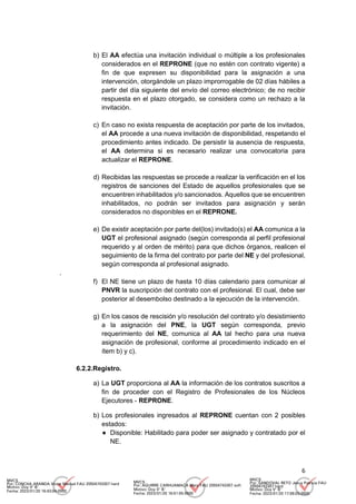 6
b) El AA efectúa una invitación individual o múltiple a los profesionales
considerados en el REPRONE (que no estén con contrato vigente) a
fin de que expresen su disponibilidad para la asignación a una
intervención, otorgándole un plazo improrrogable de 02 días hábiles a
partir del día siguiente del envío del correo electrónico; de no recibir
respuesta en el plazo otorgado, se considera como un rechazo a la
invitación.
c) En caso no exista respuesta de aceptación por parte de los invitados,
el AA procede a una nueva invitación de disponibilidad, respetando el
procedimiento antes indicado. De persistir la ausencia de respuesta,
el AA determina si es necesario realizar una convocatoria para
actualizar el REPRONE.
d) Recibidas las respuestas se procede a realizar la verificación en el los
registros de sanciones del Estado de aquellos profesionales que se
encuentren inhabilitados y/o sancionados. Aquellos que se encuentren
inhabilitados, no podrán ser invitados para asignación y serán
considerados no disponibles en el REPRONE.
e) De existir aceptación por parte del(los) invitado(s) el AA comunica a la
UGT el profesional asignado (según corresponda al perfil profesional
requerido y al orden de mérito) para que dichos órganos, realicen el
seguimiento de la firma del contrato por parte del NE y del profesional,
según corresponda al profesional asignado.
.
f) El NE tiene un plazo de hasta 10 días calendario para comunicar al
PNVR la suscripción del contrato con el profesional. El cual, debe ser
posterior al desembolso destinado a la ejecución de la intervención.
g) En los casos de rescisión y/o resolución del contrato y/o desistimiento
a la asignación del PNE, la UGT según corresponda, previo
requerimiento del NE, comunica al AA tal hecho para una nueva
asignación de profesional, conforme al procedimiento indicado en el
ítem b) y c).
6.2.2.Registro.
a) La UGT proporciona al AA la información de los contratos suscritos a
fin de proceder con el Registro de Profesionales de los Núcleos
Ejecutores - REPRONE.
b) Los profesionales ingresados al REPRONE cuentan con 2 posibles
estados:
● Disponible: Habilitado para poder ser asignado y contratado por el
NE.
MVCS
Por: CONCHA ARANDA Victor Manuel FAU 20504743307 hard
Motivo: Doy V° B°
Fecha: 2023/01/20 16:43:04-0500
MVCS
Por: AGUIRRE CARHUAMACA Mery FAU 20504743307 soft
Motivo: Doy V° B°
Fecha: 2023/01/20 16:51:55-0500
MVCS
Por: SANDOVAL RETO Jesus Patricia FAU
20504743307 hard
Motivo: Doy V° B°
Fecha: 2023/01/20 17:08:03-0500
 
