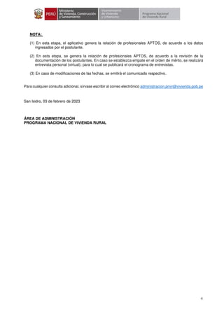 4
NOTA:
(1) En esta etapa, el aplicativo genera la relación de profesionales APTOS, de acuerdo a los datos
ingresados por el postulante.
(2) En esta etapa, se genera la relación de profesionales APTOS, de acuerdo a la revisión de la
documentación de los postulantes. En caso se establezca empate en el orden de mérito, se realizará
entrevista personal (virtual), para lo cual se publicará el cronograma de entrevistas.
(3) En caso de modificaciones de las fechas, se emitirá el comunicado respectivo.
Para cualquier consulta adicional, sírvase escribir al correo electrónico administracion.pnvr@vivienda.gob.pe
San Isidro, 03 de febrero de 2023
ÁREA DE ADMINISTRACIÓN
PROGRAMA NACIONAL DE VIVIENDA RURAL
 