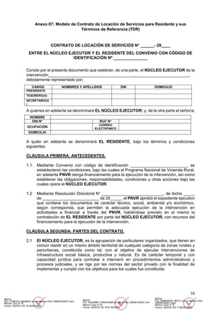 16
Anexo 07: Modelo de Contrato de Locación de Servicios para Residente y sus
Términos de Referencia (TDR)
CONTRATO DE LOCACIÓN DE SERVICIOS N° ______- 20____
ENTRE EL NÚCLEO EJECUTOR Y EL RESIDENTE DEL CONVENIO CON CÓDIGO DE
IDENTIFICACIÓN Nº _______________
Conste por el presente documento que celebran, de una parte, el NÚCLEO EJECUTOR de la
intervención______________________________________________________________,
debidamente representado por;
CARGO NOMBRES Y APELLIDOS DNI DOMICILIO
PRESIDENTE
TESORERO(A)
SECRETARIO(A
)
A quienes en adelante se denominará EL NÚCLEO EJECUTOR; y, de la otra parte el señor/a;
NOMBRE
DNI N° RUC N°
OCUPACIÓN
CORREO
ELECTRÓNICO
DOMICILIO
A quién en adelante se denominará EL RESIDENTE, bajo los términos y condiciones
siguientes:
CLÁUSULA PRIMERA: ANTECEDENTES.
1.1. Mediante Convenio con código de identificación _________________________, se
establecieron las condiciones, bajo las cuales el Programa Nacional de Vivienda Rural,
en adelante PNVR otorga financiamiento para la ejecución de la intervención, así como
establecer las obligaciones, responsabilidades, condiciones y otras acciones bajo las
cuales opera el NÚCLEO EJECUTOR.
1.2 Mediante Resolución Directoral N° ___________________________, de fecha _____
de _________________________ de 20_____, el PNVR aprobó el expediente ejecutivo
que contiene los documentos de carácter técnico, social, ambiental y/o económico,
según corresponda, que permiten la adecuada ejecución de la intervención en
actividades a financiar a través del PNVR, habiéndose previsto en el mismo la
contratación de EL RESIDENTE por parte del NÚCLEO EJECUTOR, con recursos del
financiamiento para la ejecución de la intervención.
CLÁUSULA SEGUNDA: PARTES DEL CONTRATO.
2.1 El NÚCLEO EJECUTOR, es la agrupación de particulares organizados, que tienen en
común residir en un mismo ámbito territorial de cualquier categoría de zonas rurales y
periurbanas, constituída como tal, con el objetivo de ejecutar intervenciones de
infraestructura social básica, productiva y natural. Es de carácter temporal y con
capacidad jurídica para contratar e intervenir en procedimientos administrativos y
procesos judiciales, y se rige por las normas del sector privado con la finalidad de
implementar y cumplir con los objetivos para los cuales fue constituida.
MVCS
Por: CONCHA ARANDA Victor Manuel FAU 20504743307 hard
Motivo: Doy V° B°
Fecha: 2023/01/20 16:43:04-0500
MVCS
Por: AGUIRRE CARHUAMACA Mery FAU 20504743307 soft
Motivo: Doy V° B°
Fecha: 2023/01/20 16:51:55-0500
MVCS
Por: SANDOVAL RETO Jesus Patricia FAU
20504743307 hard
Motivo: Doy V° B°
Fecha: 2023/01/20 17:08:03-0500
 