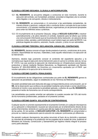 20
CLÁUSULA DÉCIMO SEGUNDA: CLÁUSULA ANTICORRUPCIÓN.
12.1 EL RESIDENTE, se encuentra obligado a conducirse en todo momento, durante la
ejecución del contrato, con honestidad, probidad, veracidad e integridad y de no cometer
actos ilegales o de corrupción, directa o indirectamente.
12.2 EL RESIDENTE, se compromete a: (i) comunicar a las autoridades competentes, de
manera directa y oportuna, cualquier acto o conducta ilícita o corrupta de la que tuviera
conocimiento; y (ii) adoptar medidas técnicas, organizativas y/o de personal apropiadas
para evitar los referidos actos o prácticas.
12.3 El incumplimiento de la presente Cláusula, obliga al NÚCLEO EJECUTOR a resolver
automáticamente y de pleno derecho el contrato, bastando para tal efecto que remita
una comunicación informando que se ha producido dicha resolución, sin perjuicio de las
acciones civiles, penales y administrativas a que hubiera lugar por parte del MVCS. Las
prácticas ilegales de soborno, extorsión, fraude, colusión, y otros no son admisibles.
CLÁUSULA DÉCIMO TERCERA: DECLARACIÓN JURADA DEL CONTRATADO.
EL RESIDENTE, declara conocer el lugar donde prestará el servicio, condiciones de la zona,
accesos, disponibilidad de recursos, materiales y todo aquello relacionado a la ejecución de
la intervención.
Asimismo, declara bajo juramento conocer el contenido del expediente ejecutivo y la
normativa que regula la ejecución de la intervención para el cual se le contrata; esto es, la Ley
N° 31015, Ley que autoriza la ejecución de intervenciones en infraestructura social básica,
productiva y natural mediante Núcleos Ejecutores, su Reglamento aprobado por Decreto
Supremo N° 004-2022-MIDIS, las Directivas y/o Lineamientos aprobados por el PNVR que
resulten aplicables en la ejecución de la intervención.
CLÁUSULA DÉCIMO CUARTA: PENALIDADES.
El incumplimiento de las obligaciones contractuales por parte de EL RESIDENTE genera la
aplicación de penalidades, según lo establecido en los Términos de Referencia.
De existir penalidad esta será deducida del pago correspondiente previa comunicación, por el
NE, de la observación que conlleva a la penalidad mediante carta simple o correo electrónico,
indicando el monto a que ascienda la penalidad aplicada, a efectos de que EL RESIDENTE,
presente el recibo de honorarios con el monto correspondiente.
Las penalidades que puedan ameritar ser aplicadas no pueden exceder del 10% del monto
de los honorarios profesionales, pactados en el presente contrato.
CLÁUSULA DÉCIMO QUINTA: SOLUCIÓN DE CONTROVERSIAS.
Cualquier asunto no previsto expresamente en el presente Contrato y/o cualquier discrepancia
en su aplicación o interpretación, buscará ser solucionado por el entendimiento directo de las
partes intervinientes, teniendo en cuenta para ello las reglas de la buena fe y común intención
de las partes. En tal sentido, el NÚCLEO EJECUTOR y EL RESIDENTE se comprometen a
procurar su máxima colaboración para la solución de cualquier controversia y/o diferencia.
De persistir cualquier discrepancia, las partes renuncian al fuero de su domicilio y expresan
su voluntad de someterse a la jurisdicción de los juzgados de la ciudad de Lima, pudiendo el
Ministerio de Vivienda, Construcción y Saneamiento por legítimo interés integrar el proceso
como parte afectada.
MVCS
Por: CONCHA ARANDA Victor Manuel FAU 20504743307 hard
Motivo: Doy V° B°
Fecha: 2023/01/20 16:43:04-0500
MVCS
Por: AGUIRRE CARHUAMACA Mery FAU 20504743307 soft
Motivo: Doy V° B°
Fecha: 2023/01/20 16:51:55-0500
MVCS
Por: SANDOVAL RETO Jesus Patricia FAU
20504743307 hard
Motivo: Doy V° B°
Fecha: 2023/01/20 17:08:03-0500
 
