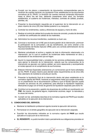24
w. Cumplir con los plazos y presentación de documentos correspondientes para la
rendición de cuentas mensual y la Liquidación Final, establecidos en los documentos
normativos de EL PNVR. La rendición de cuentas mensual contempla información
hasta el último día del mes, debiendo presentarse entre otros, los formatos
establecidos, el cuaderno de incidencias, metrados, controles de calidad, pruebas,
planillas, etc.
x. Presentar la documentación requerida por el supervisor de la intervención en un
plazo máximo de cinco (05) días hábiles posterior a su recepción.
y. Controlar los rendimientos, costos y eficiencias de equipos y mano de obra.
z. Realizar el control de calidad de la prueba de rotura de concreto, prueba de densidad
y solicitar los certificados de calidad de los materiales.
aa. Administrar los recursos transferidos, cautelando su buen uso.
bb. Convocar a reuniones con el NE para la buena gestión de la intervención, promover
la participación de la comunidad y de los beneficiarios, así como orientar a los
Representantes del Núcleo Ejecutor (RNE) para una correcta administración de los
recursos transferidos.
cc. Mantener actualizado el archivo y registro de toda la información relacionada a la
intervención, por lo cual el cuaderno de incidencias debe mantenerse en obra y
actualizado en las anotaciones que se hagan.
dd. Asumir la responsabilidad total y completa de los servicios profesionales prestados
para ejercer la dirección de la intervención, velando que los componentes de la
intervención se ejecuten con óptima calidad, así como asesorando y acompañando
al núcleo ejecutor en el cumplimiento de sus funciones.
ee. Elaborar Informes Especiales aclaraciones y/o correcciones que le fuera solicitados
por EL PNVR. El plazo máximo para atender estos requerimientos es de cinco (05)
días calendario de recibida la consulta por escrito.
ff. Presentar la liquidación final de la intervención dentro del plazo establecido en la
normativa vigente del PNVR, haciendo el seguimiento hasta que quede consentida.
La no presentación de la documentación conlleva a que el Núcleo Ejecutor pueda
contratar los servicios de otro profesional, para efectuar la liquidación respectiva,
efectuando el pago con el fondo de garantía de liquidación separado para dicho fin.
gg. Contribuir en la prevención y gestión de situaciones de conflicto en coordinación con
PNE. Así mismo, de gestarse alguno, implementar acciones, según la naturaleza y
la causa del mismo.
hh. Cumplir con las actividades descritas en la normativa vigente del PNVR que resulten
aplicables en la ejecución de la intervención.
5. CONDICIONES DEL SERVICIO.
● Mantener la habilitación profesional vigente durante la ejecución del servicio.
● Permanecer en el ámbito geográfico de ejecución de la intervención asignada.
● Suscribir los documentos indicados en la normativa vigente del PNVR que resulte
aplicable en la ejecución de la intervención.
● EL RESIDENTE no podrá transferir total o parcialmente sus obligaciones previstas en
MVCS
Por: CONCHA ARANDA Victor Manuel FAU 20504743307 hard
Motivo: Doy V° B°
Fecha: 2023/01/20 16:43:04-0500
MVCS
Por: AGUIRRE CARHUAMACA Mery FAU 20504743307 soft
Motivo: Doy V° B°
Fecha: 2023/01/20 16:51:55-0500
MVCS
Por: SANDOVAL RETO Jesus Patricia FAU
20504743307 hard
Motivo: Doy V° B°
Fecha: 2023/01/20 17:08:03-0500
 