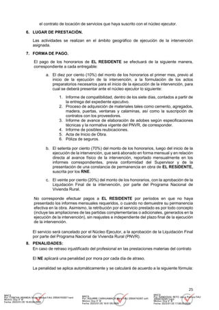 25
el contrato de locación de servicios que haya suscrito con el núcleo ejecutor.
6. LUGAR DE PRESTACIÓN.
Las actividades se realizan en el ámbito geográfico de ejecución de la intervención
asignada.
7. FORMA DE PAGO.
El pago de los honorarios de EL RESIDENTE se efectuará de la siguiente manera,
correspondiente a cada entregable:
a. El diez por ciento (10%) del monto de los honorarios el primer mes, previo al
inicio de la ejecución de la intervención, a la formulación de los actos
preparatorios necesarios para el inicio de la ejecución de la intervención, para
cual se deberá presentar ante el núcleo ejecutor lo siguiente:
1. Informe de compatibilidad, dentro de los siete días, contados a partir de
la entrega del expediente ejecutivo.
2. Proceso de adquisición de materiales tales como cemento, agregados,
madera, puertas, ventanas y calaminas, así como la suscripción de
contratos con los proveedores.
3. Informe de avance de elaboración de adobes según especificaciones
técnicas y la normativa vigente del PNVR, de corresponder.
4. Informe de posibles reubicaciones.
5. Acta de Inicio de Obra.
6. Póliza de seguros.
b. El setenta por ciento (70%) del monto de los honorarios, luego del inicio de la
ejecución de la intervención, que será abonado en forma mensual y en relación
directa al avance físico de la intervención, reportado mensualmente en los
informes correspondientes, previa conformidad del Supervisor y de la
presentación de una constancia de permanencia en obra de EL RESIDENTE,
suscrita por los RNE.
c. El veinte por ciento (20%) del monto de los honorarios, con la aprobación de la
Liquidación Final de la intervención, por parte del Programa Nacional de
Vivienda Rural.
No corresponde efectuar pagos a EL RESIDENTE por períodos en que no haya
presentado los informes mensuales requeridos, o cuando no demuestre su permanencia
efectiva en la obra. Asimismo, la retribución por el servicio prestado es por todo concepto
(incluye las ampliaciones de las partidas complementarias o adicionales, generados en la
ejecución de la intervención), sin reajustes e independiente del plazo final de la ejecución
de la intervención.
El servicio será cancelado por el Núcleo Ejecutor, a la aprobación de la Liquidación Final
por parte del Programa Nacional de Vivienda Rural (PNVR).
8. PENALIDADES:
En caso de retraso injustificado del profesional en las prestaciones materias del contrato
El NE aplicará una penalidad por mora por cada día de atraso.
La penalidad se aplica automáticamente y se calculará de acuerdo a la siguiente fórmula:
MVCS
Por: CONCHA ARANDA Victor Manuel FAU 20504743307 hard
Motivo: Doy V° B°
Fecha: 2023/01/20 16:43:04-0500
MVCS
Por: AGUIRRE CARHUAMACA Mery FAU 20504743307 soft
Motivo: Doy V° B°
Fecha: 2023/01/20 16:51:55-0500
MVCS
Por: SANDOVAL RETO Jesus Patricia FAU
20504743307 hard
Motivo: Doy V° B°
Fecha: 2023/01/20 17:08:03-0500
 