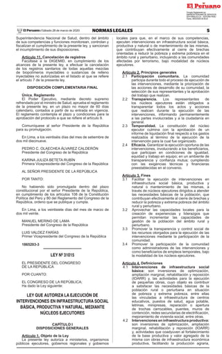 5
NORMAS LEGALES
Sábado 28 de marzo de 2020
El Peruano /
Superintendencia Nacional de Salud, dentro del ámbito
de sus competencias y funciones monitorean, controlan y
fiscalizan el cumplimiento de la presente ley, y sancionan
el incumplimiento de sus disposiciones.
Artículo 11. Cancelación de registros
Facúltase a la DIGEMID, en cumplimiento de los
alcances de la presente ley, a efectuar la cancelación
de los registros sanitarios de todas aquellas mezclas
de biopolímeros inyectables o sustancias de relleno
inyectables no autorizadas en el listado al que se refiere
el artículo 7 de la presente ley.
DISPOSICIÓN COMPLEMENTARIA FINAL
Única. Reglamento
El Poder Ejecutivo, mediante decreto supremo
refrendado por el ministro de Salud, aprueba el reglamento
de la presente ley, en un plazo no mayor de 60 días
calendario, contados a partir de su entrada en vigencia.
El reglamento contempla el plazo y condiciones para la
aprobación del protocolo a que se refiere el artículo 9.
Comuníquese al señor Presidente de la República
para su promulgación.
En Lima, a los veintiséis días del mes de setiembre de
dos mil diecinueve.
PEDRO C. OLAECHEA ÁLVAREZ CALDERÓN
Presidente del Congreso de la República
KARINA JULIZA BETETA RUBÍN
Primera Vicepresidenta del Congreso de la República
AL SEÑOR PRESIDENTE DE LA REPÚBLICA
POR TANTO:
No habiendo sido promulgada dentro del plazo
constitucional por el señor Presidente de la República,
en cumplimiento de los artículos 108 de la Constitución
Política del Perú y 80 del Reglamento del Congreso de la
República, ordeno que se publique y cumpla.
En Lima, a los veintisiete días del mes de marzo de
dos mil veinte.
MANUEL MERINO DE LAMA
Presidente del Congreso de la República
LUIS VALDEZ FARÍAS
Primer Vicepresidente del Congreso de la República
1865203-3
LEY Nº 31015
EL PRESIDENTE DEL CONGRESO
DE LA REPÚBLICA
POR CUANTO:
EL CONGRESO DE LA REPÚBLICA;
Ha dado la Ley siguiente:
LEY QUE AUTORIZA LA EJECUCIÓN DE
INTERVENCIONES EN INFRAESTRUCTURA SOCIAL
BÁSICA, PRODUCTIVA Y NATURAL, MEDIANTE
NÚCLEOS EJECUTORES
CAPÍTULO I
DISPOSICIONES GENERALES
Artículo 1. Objeto de la Ley
La presente ley autoriza a ministerios, organismos
públicos ejecutores, gobiernos regionales y gobiernos
locales para que, en el marco de sus competencias,
ejecuten intervenciones en infraestructura social básica,
productiva y natural o de mantenimiento de las mismas,
que contribuyan efectivamente al cierre de brechas
orientadas a reducir la pobreza y extrema pobreza en el
ámbito rural y periurbano, incluyendo a las comunidades
afectadas por terrorismo, bajo modalidad de núcleos
ejecutores.
Artículo 2. Principios generales
2.1 Participación comunitaria. La comunidad
participa durante todo el proceso de ejecución de
las intervenciones, mediante la priorización de
las acciones de desarrollo de su comunidad, la
selección de sus representantes y la aprobación
del trabajo que realizan.
2.2 Transparencia. Los representantes de
los núcleos ejecutores están obligados a
transparentar todos los actos y acciones
que realicen durante la ejecución de las
intervenciones, informando permanentemente
a las partes involucradas y a la ciudadanía en
general.
2.3 Temporalidad. La constitución del núcleo
ejecutor culmina con la aprobación de un
informe de liquidación final respecto a los gastos
realizados al término de la ejecución de la
intervención para la cual fue organizado.
2.4 Eficacia. Garantizar la ejecución oportuna de las
intervenciones, involucrando a los beneficiarios,
que participan en condiciones de igualdad,
equidad y trabajo en equipo; en un ambiente de
transparencia y confianza mutua; cumpliendo
con las exigencias técnicas y financieras
preestablecidas en el convenio.
Artículo 3. Fines
3.1 Facilitar la ejecución de intervenciones en
infraestructura social básica, productiva y
natural o mantenimiento de las mismas, a
través de núcleos ejecutores dirigidos a atender
las necesidades básicas de la población, que
contribuyan efectivamente al cierre de brechas y
reducir la pobreza y extrema pobreza del ámbito
rural y periurbano.
3.2 Aprovechar las capacidades locales para la
creación de experiencias y liderazgos que
permitan incrementar las capacidades de
gestión de la población del ámbito rural y
periurbano.
3.3 Promover la transparencia y control social de
los recursos otorgados para la ejecución de las
intervenciones mediante la participación de la
comunidad.
3.4 Promover la participación de la comunidad
como administradores de las intervenciones y
como beneficiarios de empleos temporales, bajo
la modalidad de los núcleos ejecutores.
Artículo 4. Definiciones
4.1 Intervenciones de infraestructura social
básica: son inversiones de optimización,
ampliación marginal, rehabilitación y reposición
(IOARR) y, las actividades para la ejecución
de pequeñas obras, cuyo objeto es contribuir
a satisfacer las necesidades básicas de la
población rural o periurbana en situación
de pobreza y extrema pobreza, entre ellas
las vinculadas a infraestructura de centros
educativos, puestos de salud, agua potable,
letrinas, minipresas, reparación o apertura
de trochas carrozables, puentes, muros de
contención, redes secundarias de electrificación,
mejoramiento de vivienda social, entre otras.
4.2 Intervenciones en infraestructura productiva:
son inversiones de optimización, ampliación
marginal, rehabilitación y reposición (IOARR)
y, actividades que coadyuven al fortalecimiento
de la base productiva y valor agregado de la
misma con obras de infraestructura económica
productiva, facilitando la producción agraria,
Firmado Digitalmente por:
EMPRESA PERUANA DE SERVICIOS
EDITORIALES S.A. - EDITORA PERU
Fecha: 28/03/2020 04:29:22
 