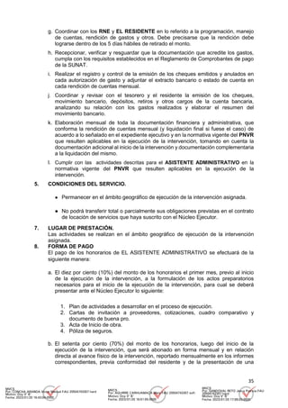 35
g. Coordinar con los RNE y EL RESIDENTE en lo referido a la programación, manejo
de cuentas, rendición de gastos y otros. Debe precisarse que la rendición debe
lograrse dentro de los 5 días hábiles de retirado el monto.
h. Recepcionar, verificar y resguardar que la documentación que acredite los gastos,
cumpla con los requisitos establecidos en el Reglamento de Comprobantes de pago
de la SUNAT.
i. Realizar el registro y control de la emisión de los cheques emitidos y anulados en
cada autorización de gasto y adjuntar el extracto bancario o estado de cuenta en
cada rendición de cuentas mensual.
j. Coordinar y revisar con el tesorero y el residente la emisión de los cheques,
movimiento bancario, depósitos, retiros y otros cargos de la cuenta bancaria,
analizando su relación con los gastos realizados y elaborar el resumen del
movimiento bancario.
k. Elaboración mensual de toda la documentación financiera y administrativa, que
conforma la rendición de cuentas mensual (y liquidación final si fuese el caso) de
acuerdo a lo señalado en el expediente ejecutivo y en la normativa vigente del PNVR
que resulten aplicables en la ejecución de la intervención, tomando en cuenta la
documentación adicional al inicio de la intervención y documentación complementaria
a la liquidación del mismo.
l. Cumplir con las actividades descritas para el ASISTENTE ADMINISTRATIVO en la
normativa vigente del PNVR que resulten aplicables en la ejecución de la
intervención.
5. CONDICIONES DEL SERVICIO.
● Permanecer en el ámbito geográfico de ejecución de la intervención asignada.
● No podrá transferir total o parcialmente sus obligaciones previstas en el contrato
de locación de servicios que haya suscrito con el Núcleo Ejecutor.
7. LUGAR DE PRESTACIÓN.
Las actividades se realizan en el ámbito geográfico de ejecución de la intervención
asignada.
8. FORMA DE PAGO
El pago de los honorarios de EL ASISTENTE ADMINISTRATIVO se efectuará de la
siguiente manera:
a. El diez por ciento (10%) del monto de los honorarios el primer mes, previo al inicio
de la ejecución de la intervención, a la formulación de los actos preparatorios
necesarios para el inicio de la ejecución de la intervención, para cual se deberá
presentar ante el Núcleo Ejecutor lo siguiente:
1. Plan de actividades a desarrollar en el proceso de ejecución.
2. Cartas de invitación a proveedores, cotizaciones, cuadro comparativo y
documento de buena pro.
3. Acta de Inicio de obra.
4. Póliza de seguros.
b. El setenta por ciento (70%) del monto de los honorarios, luego del inicio de la
ejecución de la intervención, que será abonado en forma mensual y en relación
directa al avance físico de la intervención, reportado mensualmente en los informes
correspondientes, previa conformidad del residente y de la presentación de una
MVCS
Por: CONCHA ARANDA Victor Manuel FAU 20504743307 hard
Motivo: Doy V° B°
Fecha: 2023/01/20 16:43:04-0500
MVCS
Por: AGUIRRE CARHUAMACA Mery FAU 20504743307 soft
Motivo: Doy V° B°
Fecha: 2023/01/20 16:51:55-0500
MVCS
Por: SANDOVAL RETO Jesus Patricia FAU
20504743307 hard
Motivo: Doy V° B°
Fecha: 2023/01/20 17:08:03-0500
 