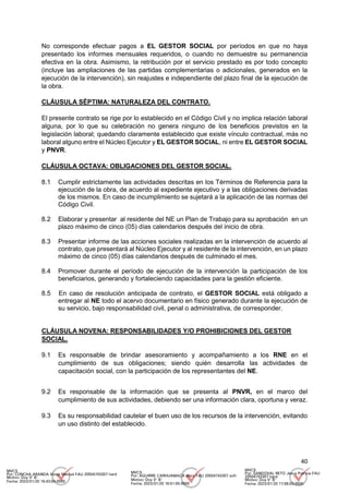 40
No corresponde efectuar pagos a EL GESTOR SOCIAL por períodos en que no haya
presentado los informes mensuales requeridos, o cuando no demuestre su permanencia
efectiva en la obra. Asimismo, la retribución por el servicio prestado es por todo concepto
(incluye las ampliaciones de las partidas complementarias o adicionales, generados en la
ejecución de la intervención), sin reajustes e independiente del plazo final de la ejecución de
la obra.
CLÁUSULA SÉPTIMA: NATURALEZA DEL CONTRATO.
El presente contrato se rige por lo establecido en el Código Civil y no implica relación laboral
alguna, por lo que su celebración no genera ninguno de los beneficios previstos en la
legislación laboral; quedando claramente establecido que existe vínculo contractual, más no
laboral alguno entre el Núcleo Ejecutor y EL GESTOR SOCIAL, ni entre EL GESTOR SOCIAL
y PNVR.
CLÁUSULA OCTAVA: OBLIGACIONES DEL GESTOR SOCIAL.
8.1 Cumplir estrictamente las actividades descritas en los Términos de Referencia para la
ejecución de la obra, de acuerdo al expediente ejecutivo y a las obligaciones derivadas
de los mismos. En caso de incumplimiento se sujetará a la aplicación de las normas del
Código Civil.
8.2 Elaborar y presentar al residente del NE un Plan de Trabajo para su aprobación en un
plazo máximo de cinco (05) días calendarios después del inicio de obra.
8.3 Presentar informe de las acciones sociales realizadas en la intervención de acuerdo al
contrato, que presentará al Núcleo Ejecutor y al residente de la intervención, en un plazo
máximo de cinco (05) días calendarios después de culminado el mes.
8.4 Promover durante el período de ejecución de la intervención la participación de los
beneficiarios, generando y fortaleciendo capacidades para la gestión eficiente.
8.5 En caso de resolución anticipada de contrato, el GESTOR SOCIAL está obligado a
entregar al NE todo el acervo documentario en físico generado durante la ejecución de
su servicio, bajo responsabilidad civil, penal o administrativa, de corresponder.
CLÁUSULA NOVENA: RESPONSABILIDADES Y/O PROHIBICIONES DEL GESTOR
SOCIAL.
9.1 Es responsable de brindar asesoramiento y acompañamiento a los RNE en el
cumplimiento de sus obligaciones; siendo quién desarrolla las actividades de
capacitación social, con la participación de los representantes del NE.
9.2 Es responsable de la información que se presenta al PNVR, en el marco del
cumplimiento de sus actividades, debiendo ser una información clara, oportuna y veraz.
9.3 Es su responsabilidad cautelar el buen uso de los recursos de la intervención, evitando
un uso distinto del establecido.
MVCS
Por: CONCHA ARANDA Victor Manuel FAU 20504743307 hard
Motivo: Doy V° B°
Fecha: 2023/01/20 16:43:04-0500
MVCS
Por: AGUIRRE CARHUAMACA Mery FAU 20504743307 soft
Motivo: Doy V° B°
Fecha: 2023/01/20 16:51:55-0500
MVCS
Por: SANDOVAL RETO Jesus Patricia FAU
20504743307 hard
Motivo: Doy V° B°
Fecha: 2023/01/20 17:08:03-0500
 