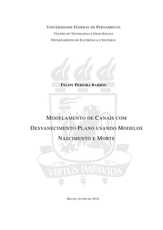 UNIVERSIDADE FEDERAL DE PERNAMBUCO
CENTRO DE TECNOLOGIA E GEOCIÊNCIAS
DEPARTAMENTO DE ELETRÔNICA E SISTEMAS
FELIPE PEREIRA BARROS
MODELAMENTO DE CANAIS COM
DESVANECIMENTO PLANO USANDO MODELOS
NASCIMENTO E MORTE
RECIFE, JUNHO DE 2014.
 