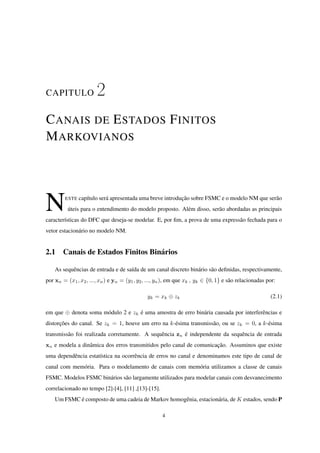 CAPITULO 2
CANAIS DE ESTADOS FINITOS
MARKOVIANOS
NESTE capítulo será apresentada uma breve introdução sobre FSMC e o modelo NM que serão
úteis para o entendimento do modelo proposto. Além disso, serão abordadas as principais
características do DFC que deseja-se modelar. E, por ﬁm, a prova de uma expressão fechada para o
vetor estacionário no modelo NM.
2.1 Canais de Estados Finitos Binários
As sequências de entrada e de saída de um canal discreto binário são deﬁnidas, respectivamente,
por xn = (x1, x2, ..., xn) e yn = (y1, y2, ..., yn), em que xk , yk ∈ {0, 1} e são relacionadas por:
yk = xk ⊕ zk (2.1)
em que ⊕ denota soma módulo 2 e zk é uma amostra de erro binária causada por interferências e
distorções do canal. Se zk = 1, houve um erro na k-ésima transmissão, ou se zk = 0, a k-ésima
transmissão foi realizada corretamente. A sequência zn é independente da sequência de entrada
xn e modela a dinâmica dos erros transmitidos pelo canal de comunicação. Assuminos que existe
uma dependência estatística na ocorrência de erros no canal e denominamos este tipo de canal de
canal com memória. Para o modelamento de canais com memória utilizamos a classe de canais
FSMC. Modelos FSMC binários são largamente utilizados para modelar canais com desvanecimento
correlacionado no tempo [2]-[4], [11] ,[13]-[15].
Um FSMC é composto de uma cadeia de Markov homogênia, estacionária, de K estados, sendo P
4
 