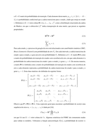 a K×K matriz de probabilidades de transição. Cada elemento desta matriz, pi,j, i, j ∈ {0, 1, · · · K−
1}, é a probabilidade condicional que a cadeia transicione para o estado j dado que esteja no estado
i. Deﬁnimos o K ×1 vetor coluna Π = [π0 π1 ... πK−1]T
, como a distribuição estacionária da cadeia
de Markov, em que o sobrescrito [.]T
indica transposição de uma matriz, que possui as seguintes
propriedades:
ΠT
P = ΠT
(2.2)
K−1∑
j=0
πj = 1. (2.3)
Para cada estado j, o processo de geração de erro está relacionado a um canal binário simétrico ( BSC,
Binary Symmetric Channel) com probabilidade de erro Pj. Em cada intervalo, a cadeia transiciona do
estado i para o estado j e gera um erro com probabilidade Pj. Deﬁnimos a K × K matriz P(0) como
a matriz de probabilidades de transição de estados sem ocorrência de erro, em que cada elemento é a
probabilidade da cadeia transicionar do estado i para o estado j e gerar zk = 0. Da mesma maneira,
a matriz P(1) é deﬁnida como a matriz de probabilidades de transição de estados com ocorrência de
erro e cada elemento representa a probabilidade da cadeia transicionar do estado i para o estado j e
gerar zk = 1. Estas duas matrizes são deﬁnidas da seguinte forma:
P(0) =








p0,0(1 − P0) p0,1(1 − P1) · · · p0,N−1(1 − PN−1)
p1,0(1 − P0) p1,1(1 − P1) · · · p1,N−1(1 − PN−1)
...
...
...
...
pN−1,0(1 − P0) pN−1,1(1 − P1) · · · pN−1,N−1(1 − PN−1)








P(1) =








p0,0P0 p0,1P1 · · · p0,N−1PN−1
p1,0P0 p1,1P1 · · · p1,N−1PN−1
...
...
...
...
pN−1,0P0 pN−1,1P1 · · · pN−1,N−1PN−1








.
Observe que P = P(0) + P(1). Uma expressão geral para encontrar a probabilidade de ocorrer uma
sequência de erros zn = (z1, z2, ..., zn) é dada por [16]:
P(zn) = ΠT
n∏
k=1
P(zk)1 (2.4)
em que 1 é um K × 1 vetor coluna de 1’s. Algumas estatísticas do FSMC são comumente usadas
para validar os modelos. Utilizamos a função autocorrelação R[m], a probabilidade de ocorrer m
5
 