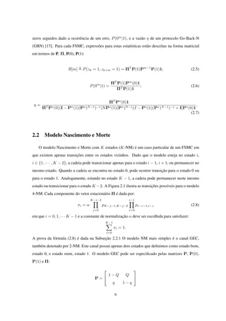 zeros seguidos dado a ocorrência de um erro, P(0m
|1), e a vazão η de um protocolo Go-Back-N
(GBN) [17]. Para cada FSMC, expressões para estas estatísticas estão descritas na forma matricial
em termos de P, Π, P(0), P(1):
R[m] P(zk = 1, zk+m = 1) = ΠT
P(1)Pm−1
P(1)1; (2.5)
P(0m
|1) =
ΠT
P(1)Pm
(0)1
ΠT P(1)1
; (2.6)
η =
ΠT
Pn
(0)1
ΠT Pn(0)(I − Pn(1)(Pn)N−1)−1[NPn(1)(Pn)N−1(I − Pn(1)(Pn)N−1)−1 + I]Pn(0)1
.
(2.7)
2.2 Modelo Nascimento e Morte
O modelo Nascimento e Morte com K estados (K-NM) é um caso particular de um FSMC em
que existem apenas transições entre os estados vizinhos. Dado que o modelo esteja no estado i,
i ∈ {1, · · · , K − 2}, a cadeia pode transicionar apenas para o estado i − 1, i + 1, ou permanecer no
mesmo estado. Quando a cadeia se encontra no estado 0, pode ocorrer transição para o estado 0 ou
para o estado 1. Analogamente, estando no estado K − 1, a cadeia pode permanecer neste mesmo
estado ou transicionar para o estado K −2. A Figura 2.1 ilustra as transições possíveis para o modelo
4-NM. Cada componente do vetor estacionário Π é dada por:
πi = α
K−i−2∏
j=0
pK−j−1,K−j−2
i−1∏
z=0
pi−z−1,i−z (2.8)
em que i = 0, 1, · · · K − 1 e a constante de normalização α deve ser escolhida para satisfazer:
K−1∑
i=0
πi = 1.
A prova da fórmula (2.8) é dada na Subseção 2.2.1 O modelo NM mais simples é o canal GEC,
também denotado por 2-NM. Este canal possui apenas dois estados que deﬁnimos como estado bom,
estado 0, e estado ruim, estado 1. O modelo GEC pode ser especiﬁcado pelas matrizes P, P(0),
P(1) e Π:
P =


1 − Q Q
q 1 − q


6
 