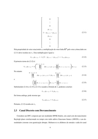 























0
...
0
pi−1,i
1 − pi,i−1 − pi,i+1
pi+1,i
0
...
0
























. (2.11)
Pela propriedade do vetor estacionário, a multiplicação do vetor linha ΠT
pelo vetor coluna dado em
(2.11) deve resultar em πi. Esta multiplicação é igual a:
πi−1 pi−1,i + πi (1 − pi,i−1 − pi,i+1) + πi+1 pi+1,i. (2.12)
O primeiro termo de (2.12) é:
πi−1pi−1,i = α
(K−(i−1)−2
∏
j=0
pK−j−1,K−j−2
i−2∏
z=0
pi−1−z−1,i−1−z
)
pi−1,i. (2.13)
No entanto
K−(i−1)−2
∏
j=0
pK−j−1,K−j−2 = pi,i−1
K−i−2∏
j=0
pK−j−1,K−j−2 (2.14)
e (i−2∏
z=0
pi−1−z−1,i−1−z
)
pi−1,i =
i−1∏
z=0
pi−z−1,i−z. (2.15)
Substituindo (2.14) e (2.15) a (2.13) e usando a fórmula de πi podemos concluir:
πi−1pi−1,i = πi pi,i−1. (2.16)
De forma análoga, pode mostrar que
πi+1pi+1,i = πi pi,i+1 (2.17)
Portanto, (2.12) resulta em πi.
2.3 Canal Discreto com Desvanecimento
Considere um DFC composto por um modulador BPSK binário, um canal com desvanecimento
Rayleigh plano correlacionado no tempo com ruído aditivo Gaussiano branco (AWGN), e um de-
modulador coerente com quantização abrupta. Deﬁnem-se os alfabetos de entrada e saída do canal
8
 