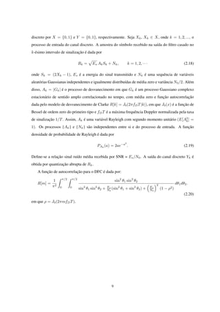 discreto por X = {0, 1} e Y = {0, 1}, respectivamente. Seja Xk, Xk ∈ X, onde k = 1, 2, ..., o
processo de entrada do canal discreto. A amostra do símbolo recebido na saída do ﬁltro casado no
k-ésimo intervalo de sinalização é dada por
Rk =
√
Es AkSk + Nk, k = 1, 2, · · · (2.18)
onde Sk = (2Xk − 1), Es é a energia do sinal transmitido e Nk é uma sequência de variáveis
aleatórias Gaussianas independentes e igualmente distribuídas de média zero e variância N0/2. Além
disso, Ak = |Gk| é o processo de desvanecimento em que Gk é um processo Gaussiano complexo
estacionário de sentido amplo correlacionado no tempo, com média zero e função autocorrelação
dada pelo modelo de desvanecimento de Clarke R[k] = J0(2πfDT|k|), em que J0(x) é a função de
Bessel de ordem zero do primeiro tipo e fDT é a máxima frequência Doppler normalizada pela taxa
de sinalização 1/T. Assim, Ak é uma variável Rayleigh com segundo momento unitário (E[A2
k] =
1). Os processos {Ak} e {Nk} são independentes entre si e do processo de entrada. A função
densidade de probabilidade de Rayleigh é dada por
PAk
(a) = 2ae−a2
. (2.19)
Deﬁne-se a relação sinal ruído média recebida por SNR = Es/N0. A saída do canal discreto Yk é
obtida por quantização abrupta de Rk.
A função de autocorrelação para o DFC é dada por:
R[m] =
1
π2
∫ π/2
0
∫ π/2
0
sin2
θ1 sin2
θ2
sin2
θ1 sin2
θ2 + Es
N0
(sin2
θ1 + sin2
θ2) +
(
Es
N0
)2
(1 − ρ2)
dθ1dθ2.
(2.20)
em que ρ = J0(2πmfDT).
9
 