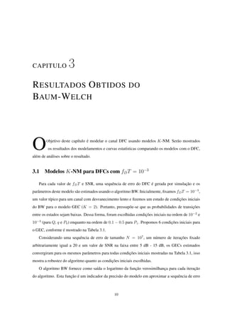 CAPITULO 3
RESULTADOS OBTIDOS DO
BAUM-WELCH
OObjetivo deste capítulo é modelar o canal DFC usando modelos K-NM. Serão mostrados
os resultados dos modelamentos e curvas estatísticas comparando os modelos com o DFC,
além de análises sobre o resultado.
3.1 Modelos K-NM para DFCs com fDT = 10−3
Para cada valor de fDT e SNR, uma sequência de erro do DFC é gerada por simulação e os
parâmetros deste modelo são estimados usando o algoritmo BW. Inicialmente, ﬁxamos fDT = 10−3
,
um valor típico para um canal com desvanecimento lento e ﬁzemos um estudo de condições iniciais
do BW para o modelo GEC (K = 2). Portanto, pressupõe-se que as probabilidades de transições
entre os estados sejam baixas. Dessa forma, foram escolhidas condições iniciais na ordem de 10−2
e
10−3
(para Q, q e P0) enquanto na ordem de 0.1 − 0.5 para P1. Propomos 6 condições iniciais para
o GEC, conforme é mostrado na Tabela 3.1.
Considerando uma sequência de erro de tamanho N = 107
, um número de iterações ﬁxado
arbitrariamente igual a 20 e um valor de SNR na faixa entre 5 dB - 15 dB, os GECs estimados
convergiram para os mesmos parâmetros para todas condições iniciais mostradas na Tabela 3.1, isso
mostra a robustez do algoritmo quanto as condições iniciais escolhidas.
O algoritmo BW fornece como saída o logaritmo da função verosimilhança para cada iteração
do algoritmo. Esta função é um indicador da precisão do modelo em aproximar a sequência de erro
10
 