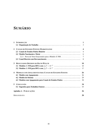 SUMÁRIO
1 INTRODUÇÃO 1
1.1 Organização do Trabalho . . . . . . . . . . . . . . . . . . . . . . . . . . . . . . . . 3
2 CANAIS DE ESTADOS FINITOS MARKOVIANOS 4
2.1 Canais de Estados Finitos Binários . . . . . . . . . . . . . . . . . . . . . . . . . . 4
2.2 Modelo Nascimento e Morte . . . . . . . . . . . . . . . . . . . . . . . . . . . . . . 6
2.2.1 Prova do Vetor Estacionário para o Modelo K-NM . . . . . . . . . . . . . . . 7
2.3 Canal Discreto com Desvanecimento . . . . . . . . . . . . . . . . . . . . . . . . . . 8
3 RESULTADOS OBTIDOS DO BAUM-WELCH 10
3.1 Modelos K-NM para DFCs com fDT = 10−3
. . . . . . . . . . . . . . . . . . . . 10
3.2 Modelos K-NM para DFCs com fDT = 10−4
. . . . . . . . . . . . . . . . . . . . 17
4 MODELO COM APAGAMENTO PARA CANAIS DE ESTADOS FINITOS 26
4.1 Modelo com Apagamento . . . . . . . . . . . . . . . . . . . . . . . . . . . . . . . . 26
4.2 Modelo do Sistema . . . . . . . . . . . . . . . . . . . . . . . . . . . . . . . . . . . 29
4.3 Modelos com Apagamento para Canais de Estados Finitos . . . . . . . . . . . . . 30
5 CONCLUSÃO 34
5.1 Sugestões para Trabalhos Futuros . . . . . . . . . . . . . . . . . . . . . . . . . . . 35
Apêndice A PUBLICAÇÕES 36
BIBLIOGRAFIA 38
III
 