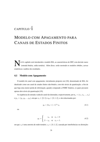 CAPITULO 4
MODELO COM APAGAMENTO PARA
CANAIS DE ESTADOS FINITOS
NESTE capítulo será introduzido o modelo MA, as características do DFC com decisão suave
(entrada binária, saída ternária). Além disso, serão mostrado os modelos obtidos, curvas
estatísticas e análise dos resultados.
4.1 Modelo com Apagamento
O modelo de canal com apagamento, inicialmente proposto em [18], denominado de MA, foi
idealizado como um canal de estados ﬁnitos não-binário, com três níveis de quantização, a ﬁm de
que haja uma menor perda de informação, quando comparado a FSMC binários, os quais possuem
apenas dois níveis de quantização [19].
As seqüências de entrada e saída do canal são denotadas, respectivamente, por xn = (x1, x2, ..., xn)
e yn = (y1, y2, ..., yn), em que xk ∈ {0, 1} e yk ∈ {0, 1, 2}, e são relacionadas por:
yk = 2xk + (−1)xk
zk (4.1)
ou
yk =



zk, se xk = 0
2 − zk, se xk = 1.
(4.2)
em que zk é uma amostra de ruído ternário, zk ∈ {0, 1, 2}, causada por interferências ou distorções
26
 