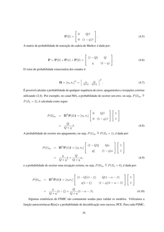 P(2) =


0 Qβ
0 (1 − q)β

 . (4.5)
A matriz de probabilidade de transição da cadeia de Markov é dada por:
P = P(0) + P(1) + P(2) =


(1 − Q) Q
q (1 − q)

 . (4.6)
O vetor de probabilidade estacionária dos estados é:
Π = [π0 π1]T
=
[
q
Q+q
Q
Q+q
]T
. (4.7)
É possível calcular a probabilidade de qualquer sequência de erros, apagamentos e recepções corretas
utilizando (2.4). Por exemplo, no canal MA, a probabilidade de ocorrer um erro, ou seja, P(2)MA
P(Zk = 2), é calculada como segue:
P(2)MA = ΠT
P(2)1 = [π0 π1]


0 Qβ
0 (1 − q)β




1
1


=
Q
Q + q
β. (4.8)
A probabilidade de ocorrer um apagamento, ou seja, P(1)MA P(Zk = 1), é dada por:
P(1)MA = ΠT
P(1)1 = [π0 π1]


(1 − Q)ξ Qα
qξ (1 − q)α




1
1


=
q
Q + q
ξ +
Q
Q + q
α, (4.9)
e a probabilidade de ocorrer uma recepção correta, ou seja, P(0)MA P(Zk = 0), é dada por:
P(0)MA = ΠT
P(0)1 = [π0π1]


(1 − Q)(1 − ξ) Q(1 − α − β)
q(1 − ξ) (1 − q)(1 − α − β)




1
1


=
q
Q + q
(1 − ξ) +
Q
Q + q
(1 − α − β). (4.10)
Algumas estatísticas do FSMC são comumente usadas para validar os modelos. Utilizamos a
função autocorrelacao R[m] e a probabilidade de decodiﬁcação sem sucesso, PCE. Para cada FSMC,
28
 