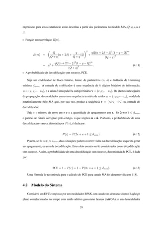 expressões para estas estatísticas estão descritas a partir dos parâmetros do modelo MA, Q, q, ϵ,α e
β.
◃ Função autocorrelação R[m].
R(m) =
(
Q
Q + q
(α + 2β) +
q
Q + q
(ξ)
)2
+
qQ(α + 2β − ξ)
2
(1 − q − Q)
m
(Q + q)
2
= µ2
+
qQ(α + 2β − ξ)
2
(1 − q − Q)
m
(Q + q)
2 . (4.11)
◃ A probabilidade de decodiﬁcação sem sucesso, PCE.
Seja um codiﬁcador de bloco binário, linear, de parâmetros (n, k) e distância de Hamming
mínima dmin. A entrada do codiﬁcador é uma sequência de k dígitos binários de informação,
u = (u1u2 · · · uk), e a saída é uma palavra-código binária v = (v1v2 · · · vn). Os efeitos indesejados
da propagação são modelados como uma sequência ternária de ruídos z = (z1z2 · · · zn), modelada
estatisticamente pelo MA que, por sua vez, produz a seqüência r = (r1r2 · · · rn) na entrada do
decodiﬁcador.
Seja e o número de erros em r e a a quantidade de apagamentos em r. Se 2e+a+1 ≤ dmin,
o padrão de ruídos corrigível pelo código, o que implica u = û. Portanto, a probabilidade de uma
decodiﬁcacao correta, denotada por P(c), é dada por:
P(c) = P(2e + a + 1 ≤ dmin). (4.12)
Porém, se 2e+a+1 > dmin, duas situações podem ocorrer: falha na decodiﬁcação, o que irá gerar
um apagamento, ou erro de decodiﬁcação. Estes dois eventos serão considerados como decodiﬁcação
sem sucesso. Assim, a probabilidade de uma decodiﬁcação sem sucesso, denominada de PCE, é dada
por:
PCE = 1 − P(c) = 1 − P(2e + a + 1 ≤ dmin). (4.13)
Uma fórmula de recorrência para o cálculo do PCE para canais MA foi desenvolvida em [18].
4.2 Modelo do Sistema
Considere um DFC composto por um modulador BPSK, um canal com desvanecimento Rayleigh
plano correlacionado no tempo com ruído aditivo gaussiano branco (AWGA), e um demodulador
29
 