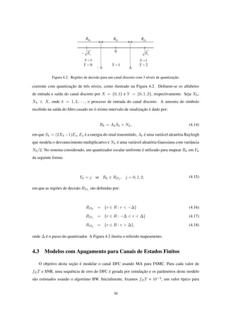 Figura 4.2: Regiões de decisão para um canal discreto com 3 níveis de quantização.
coerente com quantização de três níveis, como ilustrado na Figura 4.2. Deﬁnem-se os alfabetos
de entrada e saída do canal discreto por X = {0, 1} e Y = {0, 1, 2}, respectivamente. Seja Xk,
Xk ∈ X, onde k = 1, 2, · · · , o processo de entrada do canal discreto. A amostra do símbolo
recebido na saída do ﬁltro casado no k-ésimo intervalo de sinalização é dado por:
Rk = AkSk + Nk, (4.14)
em que Sk = (2Xk −1)Es, Es é a energia do sinal transmitido, Ak é uma variável aleatória Rayleigh
que modela o desvanecimento multiplicativo e Nk é uma variável aleatória Gaussiana com variância
N0/2. No sistema considerado, um quantizador escalar uniforme é utilizado para mapear Rk em Yk
da seguinte forma:
Yk = j se Rk ∈ RDj
, j = 0, 1, 2, (4.15)
em que as regiões de decisão RDj
são deﬁnidas por:
RD0
= {r ∈ R : r < −∆} (4.16)
RD1 = {r ∈ R : −∆ < r < ∆} (4.17)
RD2
= {r ∈ R : r > ∆}, (4.18)
onde ∆ é o passo do quantizador. A Figura 4.2 ilustra o referido mapeamento.
4.3 Modelos com Apagamento para Canais de Estados Finitos
O objetivo desta seção é modelar o canal DFC usando MA para FSMC. Para cada valor de
fDT e SNR, uma sequência de erro do DFC é gerada por simulação e os parâmetros deste modelo
são estimados usando o algoritmo BW. Inicialmente, ﬁxamos fDT = 10−2
, um valor típico para
30
 