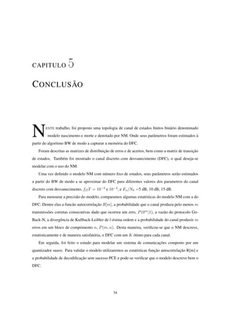 CAPITULO 5
CONCLUSÃO
NESTE trabalho, foi proposto uma topologia de canal de estados ﬁnitos binário denominado
modelo nascimento e morte e denotado por NM. Onde seus parâmetros foram estimados à
partir do algoritmo BW de modo a capturar a memória do DFC.
Foram descritas as matrizes de distribuição de erros e de acertos, bem como a matriz de transição
de estados. Também foi mostrado o canal discreto com desvanecimento (DFC), o qual deseja-se
modelar com o uso do NM.
Uma vez deﬁnido o modelo NM com número ﬁxo de estados, seus parâmetros serão estimados
a partir do BW de modo a se aproximar do DFC para diferentes valores dos parametros do canal
discreto com desvanecimento, fDT = 10−3
e 10−4
, e Es/N0 =5 dB, 10 dB, 15 dB.
Para mensurar a precisão do modelo, comparamos algumas estatísticas do modelo NM com a do
DFC. Dentre elas a funcão autocorrelação R[m], a probabilidade que o canal produza pelo menos m
transmissões corretas consecutivas dado que ocorreu um erro, P(0m
|1), a vazão do protocolo Go-
Back-N, a divergência de Kullback-Leibler de l-ésima ordem e a probabilidade do canal produzir m
erros em um bloco de comprimento n, P(m, n). Desta maneira, veriﬁcou-se que o NM descreve,
estatisticamente e de maneira satisfatória, o DFC com um K ótimo para cada canal.
Em seguida, foi feito o estudo para modelar um sistema de comunicações composto por um
quantizador suave. Para validar o modelo utilizaremos as estatísticas função autocorrelação R[m] e
a probabilidade de decodiﬁcação sem sucesso PCE e pode-se veriﬁcar que o modelo descreve bem o
DFC.
34
 