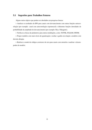 5.1 Sugestões para Trabalhos Futuros
Alguns outros tópicos que podem ser abordados em pesquisas futuras:
◃ Analisar os resultados do BW para canais com desvanecimento com outras funções autocor-
relação (por exemplo: canal com autocorrelação exponencial) e diferentes funções densidades de
probabilidade da amplitude do desvanecimento (por exemplo: Rice, Nakagami);
◃ Veriﬁcar as faixas de parâmetros para outras modulações, como: M-PSK, M-QAM, OFDM;
◃ Propor modelos com mais níveis de quantização e avaliar o ganho em relação a modelos com
decisão abrupta;
◃ Realizar o estudo de códigos corretores de erro para canais com memória e analisar o desem-
penho do modelo;
35
 