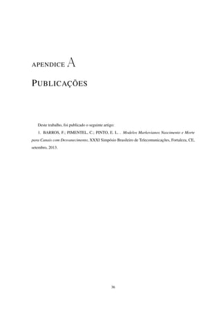 APENDICE A
PUBLICAÇÕES
Deste trabalho, foi publicado o seguinte artigo:
1. BARROS, F.; PIMENTEL, C.; PINTO, E. L. . Modelos Markovianos Nascimento e Morte
para Canais com Desvanecimento, XXXI Simpósio Brasileiro de Telecomunicações, Fortaleza, CE,
setembro, 2013.
36
 
