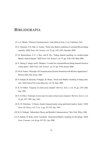BIBLIOGRAFIA
[1] A. F. Molish, “Wireless Communications,” John Wiley & Sons, 2a
ed., Califórnia, 2011.
[2] C. Pimentel, T. H. Falk e L. Lisboa, “Finite-state Markov modeling of correlated Rician fading
channels,” IEEE Trans. Veh. Technol., vol. 53, pp. 1491-1501, Setembro 2004.
[3] W. Kumwilaisak, C.-C. J. Kuo, and D. Wu, “Fading channel modeling via variable-length
Markov chain technique,” IEEE Trans. Veh. Technol., vol. 57, pp. 1338-1358, Maio 2008.
[4] L. Zhong, F. Alajaji, and G. Takahara, “A model for correlated Rician fading channels based on
a ﬁnite queue,” IEEE Trans. Veh. Technol., vol. 57, pp. 79-89, Janeiro 2008.
[5] W. H. Tranter, “Principles of Communications Systems Simulation with Wireless Applications,”
Pretence Hall, New Jersey, 2004.
[6] P. Sadeghi, R. Kennedy, P. Rapajic, R. Shams, “Finite-state Markov modeling of fading chan-
nels,” IEEE Signal Processing Magazine, vol. 58, Sept. 2008.
[7] E. N. Gilbert, “Capacity of a burst-noise channel,” Bell Syst. Tech. J., vol. 39, pp. 1253-1266,
Sep. 1960.
[8] E. O. Elliot, “Estimates of error rates for codes on burst-noise channels,” Bell Syst. Tech. J., vol.
42, pp. 1977-1997, Sep. 1963.
[9] B. D. Fritchman, “A binary channel characterization using partitioned markov chains,” IEEE
Trans. Inf. Theory, vol. 13, no. 2, pp. 221-227, Apr. 1967.
[10] R. G. Gallager, “Information Theory and Reliable Communications,” New York, Wiley, 1968.
[11] F. Babich, O. Kelly, and G. Lombardi, “Generalized Markov modeling for ﬂat fading,” IEEE
Trans. Commun., vol. 48, pp. 547-551, Apr. 2000.
38
 
