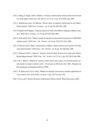 [12] L. Zhong, F. Alajaji, and G. Takahara, “A binary communication channel with memory based
on a ﬁnite queue,” IEEE Trans. Inf. Theory, vol. 53, no. 8, pp. 2815-2840, Aug. 2007.
[13] L. Wilhelmsson and L. B. Milstein, “On the effect of imperfect interleaving for the Gilbert-
Elliott channel”, IEEE Trans. Commun. , vol. 47, pp. 681-688, May 1999.
[14] P. Sadeghi and P. Rapajic, “Capacity analysis for ﬁnite-state Markov mapping of Markov chan-
nels,” IEEE Trans. Commun., vol. 53, pp. 833-840, May 2005.
[15] V. Tralli and M. Zorzi, “Markov models for the physical layer block error process in a WCDMA
cellular system,” IEEE Trans. Veh. Technol., vol. 54, pp. 2102-2113, Nov. 2005.
[16] C. Pimentel and I.F. Blake, “Enumeration of Markov chains and burst error statistics for ﬁnite
state channel models,” IEEE Trans. Veh. Technol., vol. 48, pp. 415-428, Mar. 1999.
[17] C. Pimentel and R. L. Siqueira, “Analysis of the Go-Back-N protocol on ﬁnite-state Markov
Rician fading channels,” IEEE Trans. Veh. Technol., vol. 57, no. 4, pp. 2627-2632, July 2008.
[18] I. M. L. Moreira “Modelo de canal de estados ﬁnitos para canais com desvanecimento cor-
relacionado no tempo e decisão suave,” Dissertação de Mestrado, Dez. 2008 . Programa de
Pós-Graduação em Engenharia Elétrica, UFPE.
[19] L. N. Kanal and A. R. K. Sastry, “Models for channels with memory and their applications to
error control,” Proc. of the IEEE, vol. 66, no. 7, pp. 724-744, July 1978.
[20] T. Cover and J. Thomas, Elements of Information Theory, 2nd ed. Wiley-Interscience, 2006.
39
 