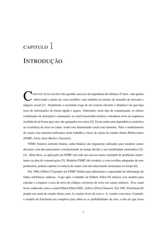 CAPITULO 1
INTRODUÇÃO
COMUNICAÇÃO sem ﬁo é dos grandes sucessos da engenharia dos últimos 25 anos - não apenas
observando o ponto de vista cientíﬁco, mas também em termos de tamanho de mercado e
impacto social [1]. Atualmente a sociedade exige de um sistema eﬁciente e dinâmico em que haja
troca de informações de forma rápida e segura. Entretanto, neste tipo de comunicação, os efeitos
combinados de distorções e atenuações no sinal transmitido tendem a introduzir erros na sequência
recebida de tal forma que estes são agrupados em surtos [2]. Existe então uma dependência estatística
na ocorrência de erros no canal, sendo este denominado canal com memória. Para o modelamento
de canais com memória utilizamos neste trabalho a classe de canais de estados ﬁnitos Markovianos
(FSMC, Finite State Markov Channels).
FSMC binários (entrada binária, saída binária) são largamente utilizados para modelar canais
discretos com desvanecimento correlacionado no tempo devido a sua tratabilidade matemática [2]-
[4]. Além disso, as aplicações do FSMC tem sido um sucesso numa variedade de problemas impor-
tantes na área de comunicações [5]. Modelos FSMC são versáteis, e com escolhas adequadas de seus
parâmetros, podem capturar a essência de canais com desvanecimento invariantes no tempo [6].
Em 1960, Gilbert [7] propôs um FSMC binário para determinar a capacidade de informação de
linhas telefônicas ruidosas. Logo após o trabalho de Gilbert, Elliot [8] utilizou esse modelo para
calcular e comparar a taxa de erros de códigos corretores de erros em canais ruidosos. Esse canal
ﬁcou conhecido como o canal Gilbert-Elliot (GEC, Gilbert-Elliot Channel). Em 1967, Fritchman [9]
propôs um canal de estados ﬁnitos com A0 estados livres de erros e A1 estados com erros. Contudo,
o modelo de Fritchman era complexo para obter-se as probabilidades de erro, a não ser que fosse
1
 