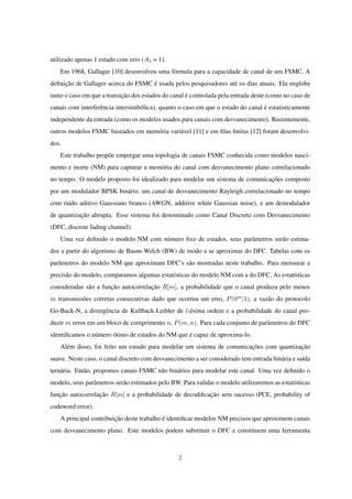 utilizado apenas 1 estado com erro (A1 = 1).
Em 1968, Gallager [10] desenvolveu uma fórmula para a capacidade de canal de um FSMC. A
deﬁnição de Gallager acerca do FSMC é usada pelos pesquisadores até os dias atuais. Ela engloba
tanto o caso em que a transição dos estados do canal é controlada pela entrada deste (como no caso de
canais com interferência intersimbólica), quanto o caso em que o estado do canal é estatisticamente
independente da entrada (como os modelos usados para canais com desvanecimento). Recentemente,
outros modelos FSMC baseados em memória variável [11] e em ﬁlas ﬁnitas [12] foram desenvolvi-
dos.
Este trabalho propõe empregar uma topologia de canais FSMC conhecida como modelos nasci-
mento e morte (NM) para capturar a memória do canal com desvanecimento plano correlacionado
no tempo. O modelo proposto foi idealizado para modelar um sistema de comunicações composto
por um modulador BPSK binário, um canal de desvanecimento Rayleigh correlacionado no tempo
com ruído aditivo Gaussiano branco (AWGN, additive white Gaussian noise), e um demodulador
de quantização abrupta. Esse sistema foi denominado como Canal Discreto com Desvanecimento
(DFC, discrete fading channel).
Uma vez deﬁnido o modelo NM com número ﬁxo de estados, seus parâmetros serão estima-
dos a partir do algoritmo de Baum-Welch (BW) de modo a se aproximar do DFC. Tabelas com os
parâmetros do modelo NM que aproximam DFC’s são mostradas neste trabalho. Para mensurar a
precisão do modelo, comparamos algumas estatísticas do modelo NM com a do DFC. As estatísticas
consideradas são a função autocorrelação R[m], a probabilidade que o canal produza pelo menos
m transmissões corretas consecutivas dado que ocorreu um erro, P(0m
|1), a vazão do protocolo
Go-Back-N, a divergência de Kullback-Leibler de l-ésima ordem e a probabilidade do canal pro-
duzir m erros em um bloco de comprimento n, P(m, n). Para cada conjunto de parâmetros do DFC
identiﬁcamos o número ótimo de estados do NM que é capaz de aproxima-lo.
Além disso, foi feito um estudo para modelar um sistema de comunicações com quantização
suave. Neste caso, o canal discreto com desvanecimento a ser considerado tem entrada binária e saída
ternária. Então, propomos canais FSMC não binários para modelar este canal. Uma vez deﬁnido o
modelo, seus parâmetros serão estimados pelo BW. Para validar o modelo utilizaremos as estatísticas
função autocorrelação R[m] e a probabilidade de decodiﬁcação sem sucesso (PCE, probability of
codeword error).
A principal contribuição deste trabalho é identiﬁcar modelos NM precisos que aproximem canais
com desvanecimento plano. Este modelos podem substituir o DFC e constituem uma ferramenta
2
 