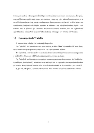 teórica para analisar o desempenho de códigos corretores de erro em canais com memória. Em geral,
usa-se códigos projetados para canais sem memória e para que estes sejam eﬁcientes destroe-se a
memória do canal através do uso do entrelaçamento. Entretanto, um entrelaçador perfeito requer um
sistema mais complexo com elevada demanda de memória e um alto processamento digital. Este
trabalho parte da premissa que a memória do canal não deve ser destruída, mas sim explorada na
decodiﬁcação a ﬁm de obter-se desempenhos melhores em relação aos sistemas entrelaçados.
1.1 Organização do Trabalho
O restante deste trabalho está organizado 4 capítulos.
No Capítulo 2, será apresentada uma breve introdução sobre FSMC e o modelo NM. Além disso,
serão deﬁnidas as principais características do DFC que queremos modelar.
No Capítulo 3, serão mostrados os resultados do modelamento e curvas estatísticas comparando
o modelo NM obtido com o DFC, além de comentários sobre o resultado.
No Capítulo 4, será introduzido um modelo com apagamento, que é um modelo não-binário (en-
trada binária, saída ternária), bem como serão desenvolvidas as expressões para algumas estatísticos
do modelo. Neste capítulo, também serão mostrados os resultados do modelamento e sua validação.
E, por ﬁm, o Capítulo 5 contém as Conclusões deste trabalho e sugestões de trabalhos futuros.
3
 