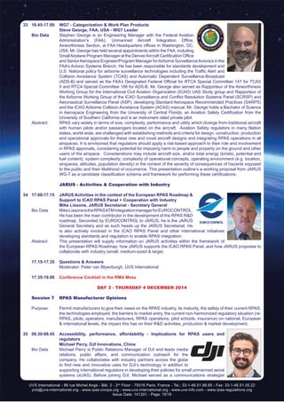 UVS International - 86 rue Michel Ange - Bât. 2 - 2nd
Floor - 75016 Paris, France - Tel.: 33-1-46.51.88.65 - Fax: 33-1-46.51.05.22
pvb@uvs-international.org - www.rpas-civops.org - www.uvs-international.org - www.uvs-info.com - www.rpas-regulations.org
Issue Date: 141201 - Page: 15/19
33	 16.45-17.00	 WG7 - Categorization & Work Plan Products
		 Steve George, FAA, USA - WG7 Leader
	 Bio Data	 Stephen George is an Engineering Manager with the Federal Aviation
Administration’s (FAA), Unmanned Aircraft Integration Office,
Airworthiness Section, at FAA Headquarters offices in Washington, DC,
USA. Mr. George has held several appointments within the FAA, including
SmallAirplane Program Manager at the DenverAircraft Certification Office
and SeniorAerospace Engineer/Program Manager forAirborne SurveillanceAvionics in the
FAA’s Avionic Systems Branch. He has been responsible for standards development and
U.S. National policy for airborne surveillance technologies including the Traffic Alert and
Collision Avoidance System (TCAS) and Automatic Dependent Surveillance-Broadcast
(ADS-B) and served as the FAA’s Designated Federal Official for RTCA Special Committee 147 for TCAS
II and RTCA Special Committee 186 for ADS-B. Mr. George also served as Rapporteur of the Airworthiness
Working Group for the International Civil Aviation Organization (ICAO) UAS Study group and Rapporteur of
the Airborne Working Group of the ICAO Surveillance and Conflict Resolution Systems Panel (SCRSP) and
Aeronautical Surveillance Panel (ASP), developing Standard Aerospace Recommended Practices (SARPS)
and the ICAO Airborne Collision Avoidance System (ACAS) manual. Mr. George holds a Bachelor of Science
in Aerospace Engineering from the University of Central Florida, an Aviation Safety Certification from the
University of Southern California and is an instrument rated private pilot.
	 Abstract	 RPAS vary widely in terms of size, complexity, performance and utility which diverge from traditional aircraft
with human pilots and/or passengers located on the aircraft. Aviation Safety regulators in many Nation
states, world-wide, are challenged with establishing methods and criteria for design, construction, production
and operational approvals for these new and novel aircraft designs and integrating RPAS operations in all
airspaces. It is envisioned that regulators should apply a risk-based approach to their role and involvement
in RPAS approvals, considering potential for imposing harm to people and property on the ground and other
users of the airspace. Considerations may include aircraft size, and/or total energy (kinetic, potential and
fuel content), system complexity, complexity of operational concepts, operating environment (e.g. location,
airspaces, altitudes, population density) in the context of the severity of consequences of hazards exposed
to the public and their likelihood of occurrence. This presentation outline’s a working proposal from JARUS
WG-7 as a candidate classification schema and framework for performing these certifications.
		 JARUS - Activities & Cooperation with Industry
34	 17.00-17.15	 JARUS Activities in the context of the European RPAS Roadmap &
Support to ICAO RPAS Panel + Cooperation with Industry
		 Mike Lissone, JARUS Secretariat - Secretary General
	 Bio Data	 MikeLissoneistheRPASATMIntegrationmanagerforEUROCONTROL.
He has been the main contributor in the development of the RPAS R&D
roadmap. Seconded by EUROCONTROL to JARUS, he is the JARUS
General Secretary and as such heads up the JARUS Secretariat. He
is also actively involved in the ICAO RPAS Panel and other international initiatives
developing standards and regulation to enable RPAS integration.
	 Abstract	 This presentation will supply information on JARUS activities within the framework of
the European RPAS Roadmap, how JARUS supports the ICAO RPAS Panel, and how JARUS proposes to
collaborate with industry (small, medium-sized & large)
	 17.15-17.35	 Questions & Answers
		 Moderator: Peter van Blyenburgh, UVS International
	 17.35-19.00	 Conference Cocktail in the RMA Mess
DAY 3 - THURSDAY 4 DECEMBER 2014
	 Session 7	 RPAS Manufacturer Opinions
	 Purpose:	 Permit manufacturers to give their views on the RPAS industry, its maturity, the safety of their current RPAS,
the technologies employed, the barriers to market entry, the current non-harmonized regulatory situation (re:
RPAS, pilots, operators, manufacturers, RPAS operations, pilot schools, insurance) on national, European
& international levels, the impact this has on their R&D activities, production & market development.
35	 08.30-08.45	 Accessibility, performance, affordability - Implications for RPAS users and
regulators
		 Michael Perry, DJI Innovations, China
	 Bio Data	 Michael Perry is Public Relations Manager of DJI and leads media
relations, public affairs, and communication outreach for the
company. He collaborates with industry partners across the globe
to find new and innovative uses for DJI’s technology in addition to
supporting international regulators in developing their policies for small unmanned aerial
systems (sUAS). Before joining DJI, Michael served as a communications strategist
 