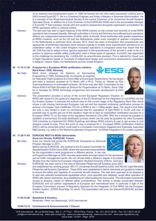 UVS International - 86 rue Michel Ange - Bât. 2 - 2nd
Floor - 75016 Paris, France - Tel.: 33-1-46.51.88.65 - Fax: 33-1-46.51.05.22
pvb@uvs-international.org - www.rpas-civops.org - www.uvs-international.org - www.uvs-info.com - www.rpas-regulations.org
Issue Date: 141201 - Page: 18/19
of its research and development board. In 1998 he formed the UK UAS trade association (UAVS) and in
2003 formed EuroUSC™. He is a Chartered Engineer and holds a Masters in Business Administration. He
is a member of the Royal Aeronautical Society & the current Chairman of its Unmanned Aircraft Systems
Specialist Group. In addition he is Vice Chairman of the EUROCAE WG93 and is the accountable manager
in EuroUSC™ that overseas remote pilot and systems assessment alongside organisation accreditation for
RPAS operations within a national context.
	 Abstract	 The last year has seen a rapid maturing of the RPAS industry as the number and diversity of small RPAS
operations has increased steadily.Although authorities in France and Germany have allowed such operations
without any independent assessments of either pilots of aircraft, those Authorities with greater experience
of RPAS incidents, such as the UK and the Netherlands prefer more oversight of operator competence.
In the Netherlands in particular since January 2013, there has been a recognition that proportionate and
appropriate airworthiness standards were required urgently to enable more sophisticated operations to be
undertaken safely In the United Kingdom increased operations in congested areas has meant that the
UK CAA has had to adopt a more rigorous approach to the airworthiness of the aircraft in order to be in a
position to approve suitable safety justification used in these types of operation. EuroUSC has responded
to this challenge by developing the LUASS-AW, its airworthiness standard. This is tailored for Visual Line
of Sight Operations based on hundreds of independent design and construction assessments undertaken
in Belgium, Ireland, Malta, the Netherlands and the United Kingdom.
42	 11.15-11.30	 Proposal for a European RPAS certification initiative
		René Knorr, ESG, Germany
	 Bio Data	 René Knorr obtained his Diploma on Aeronautical
Engineering in 1989. Subsequently, he became an engineer
for Helicopter Flight Guidance & Control R&D at Eurocopter Deutschland. He has taught
and been a research assistant at TU Berlin with a Ph.D. Thesis on «Model on Pilot
Scanning Behaviour in automated cockpits». Mr Knorr was also R&T Coordinator for the
Airbus A340 Full Flight Simulator at Zentrum für Flugsimulation at TU Berlin. Since 1999
he is manager for RPAS technology progammes and business development at ESG
GmbH.
	 Abstract	 The presentation provides a survey of the current European Regulatory Situation on
RPAS with respect to the goals and objectives of the EU Roadmap for the integration of civil RPAS into the
EU Aviation System. It presents the authors view on the current stage of the Regulatory Work Plan which
shows a still missing harmonized European rule set and the required underlying certification process to
achieve a European Type Certificate (TC) for a RPAS in the < 150kg weight class. The result is that there
are only a very limited or even no commercial inter-EU operations of light RPAS in VLOS until now. A
potential way to quickly get out of this situation might be to start an exemplified certification process for a
European RPAS TC on the basis of the regulatory framework CS-LURS. With this it should be possible to
establish a harmonized EU-wide certification process which can be used as guideline for other European
UAS industries to implement EU RPAS Roadmap and allows RPAS industry & user to get access to civil
airspace overall Europe. From this point of view a proposal for a European RPAS Certification Initiative
(ERCI) will be presented which could lead to a European Commission triggered and financially supported
R&D activity, e.g. within a “EU Market Acceleration Programme“ for RPAS integration in EU aviation system.
43	 11.30-11.45	 EUROCAE WG73 & WG93 deliverables
		Anna von Groote, EUROCAE, France
	 Bio Data	 Anna von Groote has joined the EUROCAE Secretariat as Technical
Program Manager in 2011.
		 Before joining EUROCAE, she worked at the European Committee for
Standardization (CEN) since 2006, where she assumed responsibilities
for the organization’s work programme in different sectors. In her role
as Programme Manager at CEN, she was responsible amongst others for the aerospace
and air traffic management sector. Ms von Groote holds a Master’s degree in European
Studies from the Centre for European Integration Studies/University of Bonn, Germany.
	 Abstract	 EUROCAE has been active in the area of Remotely Piloted Aircraft Systems since 2007,
and established two working groups, WG-73 ‘Unmanned Aircraft Systems (UAS)’ and WG-93 ‘Light Remotely
Piloted Aircraft Systems Operations’. These WGs were established to deliver standards and guidance material
to ensure the safety and regularity of unmanned aircraft missions. The near-term approach to be adopted is
to start with selected fundamental capabilities which, once specified and validated, would allow operation of
RPAS with certain restrictions, thus establishing an initial baseline for future work. This will enable incremental
access to airspace, based on defined safety considerations. This activity is closely coordinated between
EUROCAE and our partner organisations at European and international level, in particular in light of the
European Commission process ‘A Regulatory Approach for the Integration of Civil RPAS into the European
Aviation System’ (‘ERSG Road Map’ for short). This presentation will cover the relevant EUROCAE activities
in this area.
	 11.45-12.00 	 Questions & Answers
		 Moderator: Peter van Blyenburgh, UVS International
	 12.00-12.15	 Conclusions & Announcements + Closure
 