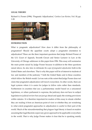 1
LEGAL THEORY
Richard A. Posner (1996). ‘Pragmatic Adjudication,’ Cardozo Law Review, Vol. 18, pp.
1-20.
INTRODUCTION
What is pragmatic adjudication? How does it differ from the philosophy of
pragmatism? Should the appellate courts adopt a pragmatist orientation to
adjudication? These are the three important questions that Judge Richard Posner of
the U.S. Court of Appeals, Seventh Circuit and Senior Lecturer in Law at the
University of Chicago addresses in this paper from 1996. This essay will summarize
the main points raised by Judge Posner because in addition to the three questions
raised above, he also tries to delineate the scope of pragmatist adjudication both in the
United States and elsewhere. That is why this paper will be of interest to students of
law and members of the judiciary in both the United States and in those countries
which follow the British model. Let me note at the outset that Judge Posner does not
claim that pragmatist adjudication will travel everywhere. In other words, there are
legal systems where it is easier for judges to follow rules rather than standards.
Furthermore in countries that use a parliamentary model based on a unicameral
legislature, or where parliament is supreme, the judiciary does not have to subject
legislation to judicial review but can just go ahead and apply the existing provisions
within statutes. It is therefore important for readers of this essay to situate whether
they are reading it from an American point of view or whether they are wondering
to what extent pragmatist approaches to adjudication is useful in their part of the
world. Much of the misunderstanding that plagues legal theory is based on readers
assuming that legal theorists expect any given approach to be applicable everywhere
in the world. That is why Judge Posner makes it clear that he is speaking mainly
 