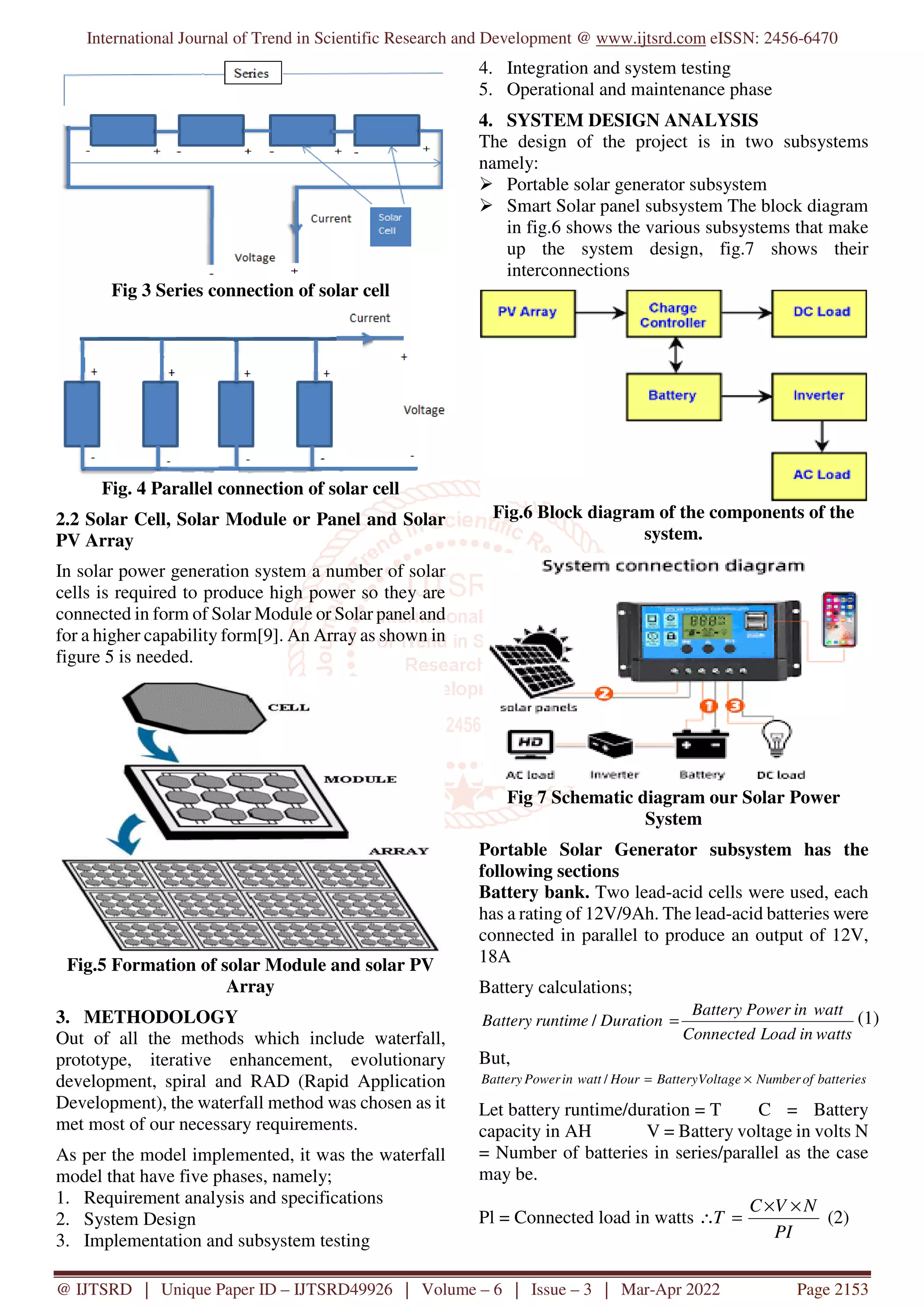 International Journal of Trend in Scientific Research and Development @ www.ijtsrd.com eISSN: 2456-6470
@ IJTSRD | Unique Paper ID – IJTSRD49926 | Volume – 6 | Issue – 3 | Mar-Apr 2022 Page 2153
Fig 3 Series connection of solar cell
Fig. 4 Parallel connection of solar cell
2.2 Solar Cell, Solar Module or Panel and Solar
PV Array
In solar power generation system a number of solar
cells is required to produce high power so they are
connected in form of Solar Module or Solar panel and
for a higher capability form[9]. An Array as shown in
figure 5 is needed.
Fig.5 Formation of solar Module and solar PV
Array
3. METHODOLOGY
Out of all the methods which include waterfall,
prototype, iterative enhancement, evolutionary
development, spiral and RAD (Rapid Application
Development), the waterfall method was chosen as it
met most of our necessary requirements.
As per the model implemented, it was the waterfall
model that have five phases, namely;
1. Requirement analysis and specifications
2. System Design
3. Implementation and subsystem testing
4. Integration and system testing
5. Operational and maintenance phase
4. SYSTEM DESIGN ANALYSIS
The design of the project is in two subsystems
namely:
Portable solar generator subsystem
Smart Solar panel subsystem The block diagram
in fig.6 shows the various subsystems that make
up the system design, fig.7 shows their
interconnections
Fig.6 Block diagram of the components of the
system.
Fig 7 Schematic diagram our Solar Power
System
Portable Solar Generator subsystem has the
following sections
Battery bank. Two lead-acid cells were used, each
has a rating of 12V/9Ah. The lead-acid batteries were
connected in parallel to produce an output of 12V,
18A
Battery calculations;
watts
in
Load
Connected
watt
in
Power
Battery
Duration
runtime
Battery =
/ (1)
But,
batteries
of
Number
Voltage
Battery
Hour
watt
in
Power
Battery ×
=
/
Let battery runtime/duration = T C = Battery
capacity in AH V = Battery voltage in volts N
= Number of batteries in series/parallel as the case
may be.
Pl = Connected load in watts
PI
N
V
C
T
×
×
=
∴ (2)
 