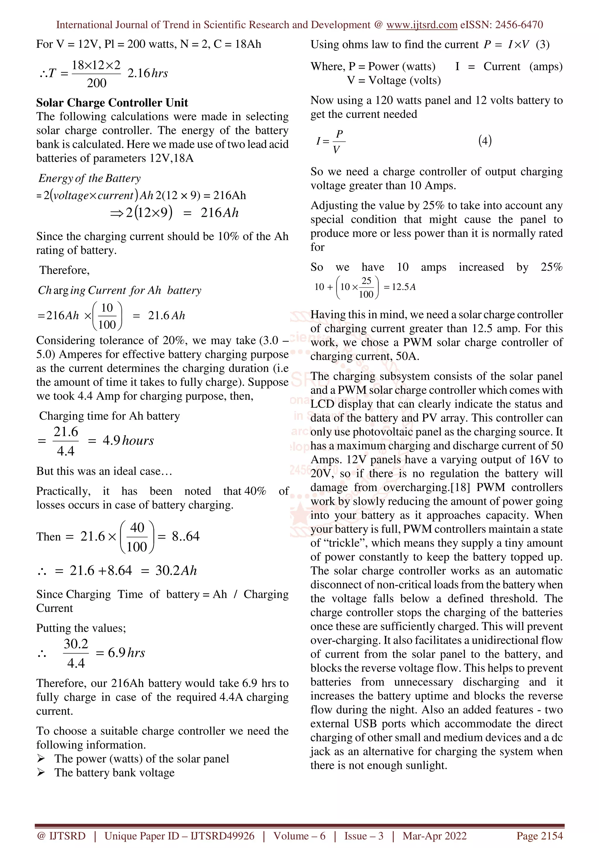 International Journal of Trend in Scientific Research and Development @ www.ijtsrd.com eISSN: 2456-6470
@ IJTSRD | Unique Paper ID – IJTSRD49926 | Volume – 6 | Issue – 3 | Mar-Apr 2022 Page 2154
For V = 12V, Pl = 200 watts, N = 2, C = 18Ah
hrs
T 16
.
2
200
2
12
18 ×
×
=
∴
Solar Charge Controller Unit
The following calculations were made in selecting
solar charge controller. The energy of the battery
bank is calculated. Here we made use of two lead acid
batteries of parameters 12V,18A
Battery
the
of
Energy
= ( )Ah
current
voltage×
2 2(12 × 9) = 216Ah
( ) Ah
216
9
12
2 =
×
⇒
Since the charging current should be 10% of the Ah
rating of battery.
Therefore,
battery
Ah
for
Current
ing
Charg
Ah
Ah 6
.
21
100
10
216 =






×
=
Considering tolerance of 20%, we may take (3.0 –
5.0) Amperes for effective battery charging purpose
as the current determines the charging duration (i.e
the amount of time it takes to fully charge). Suppose
we took 4.4 Amp for charging purpose, then,
Charging time for Ah battery
hours
9
.
4
4
.
4
6
.
21
=
=
But this was an ideal case…
Practically, it has been noted that 40% of
losses occurs in case of battery charging.
Then 64
..
8
100
40
6
.
21 =






×
=
Ah
2
.
30
64
.
8
6
.
21 =
+
=
∴
Since Charging Time of battery = Ah / Charging
Current
Putting the values;
hrs
9
.
6
4
.
4
2
.
30
=
∴
Therefore, our 216Ah battery would take 6.9 hrs to
fully charge in case of the required 4.4A charging
current.
To choose a suitable charge controller we need the
following information.
The power (watts) of the solar panel
The battery bank voltage
Using ohms law to find the current V
I
P ×
= (3)
Where, P = Power (watts) I = Current (amps)
V = Voltage (volts)
Now using a 120 watts panel and 12 volts battery to
get the current needed
( )
4
V
P
I =
So we need a charge controller of output charging
voltage greater than 10 Amps.
Adjusting the value by 25% to take into account any
special condition that might cause the panel to
produce more or less power than it is normally rated
for
So we have 10 amps increased by 25%
A
5
.
12
100
25
10
10 =






×
+
Having this in mind, we need a solar charge controller
of charging current greater than 12.5 amp. For this
work, we chose a PWM solar charge controller of
charging current, 50A.
The charging subsystem consists of the solar panel
and a PWM solar charge controller which comes with
LCD display that can clearly indicate the status and
data of the battery and PV array. This controller can
only use photovoltaic panel as the charging source. It
has a maximum charging and discharge current of 50
Amps. 12V panels have a varying output of 16V to
20V, so if there is no regulation the battery will
damage from overcharging.[18] PWM controllers
work by slowly reducing the amount of power going
into your battery as it approaches capacity. When
your battery is full, PWM controllers maintain a state
of “trickle”, which means they supply a tiny amount
of power constantly to keep the battery topped up.
The solar charge controller works as an automatic
disconnect of non-critical loads from the battery when
the voltage falls below a defined threshold. The
charge controller stops the charging of the batteries
once these are sufficiently charged. This will prevent
over-charging. It also facilitates a unidirectional flow
of current from the solar panel to the battery, and
blocks the reverse voltage flow. This helps to prevent
batteries from unnecessary discharging and it
increases the battery uptime and blocks the reverse
flow during the night. Also an added features - two
external USB ports which accommodate the direct
charging of other small and medium devices and a dc
jack as an alternative for charging the system when
there is not enough sunlight.
 