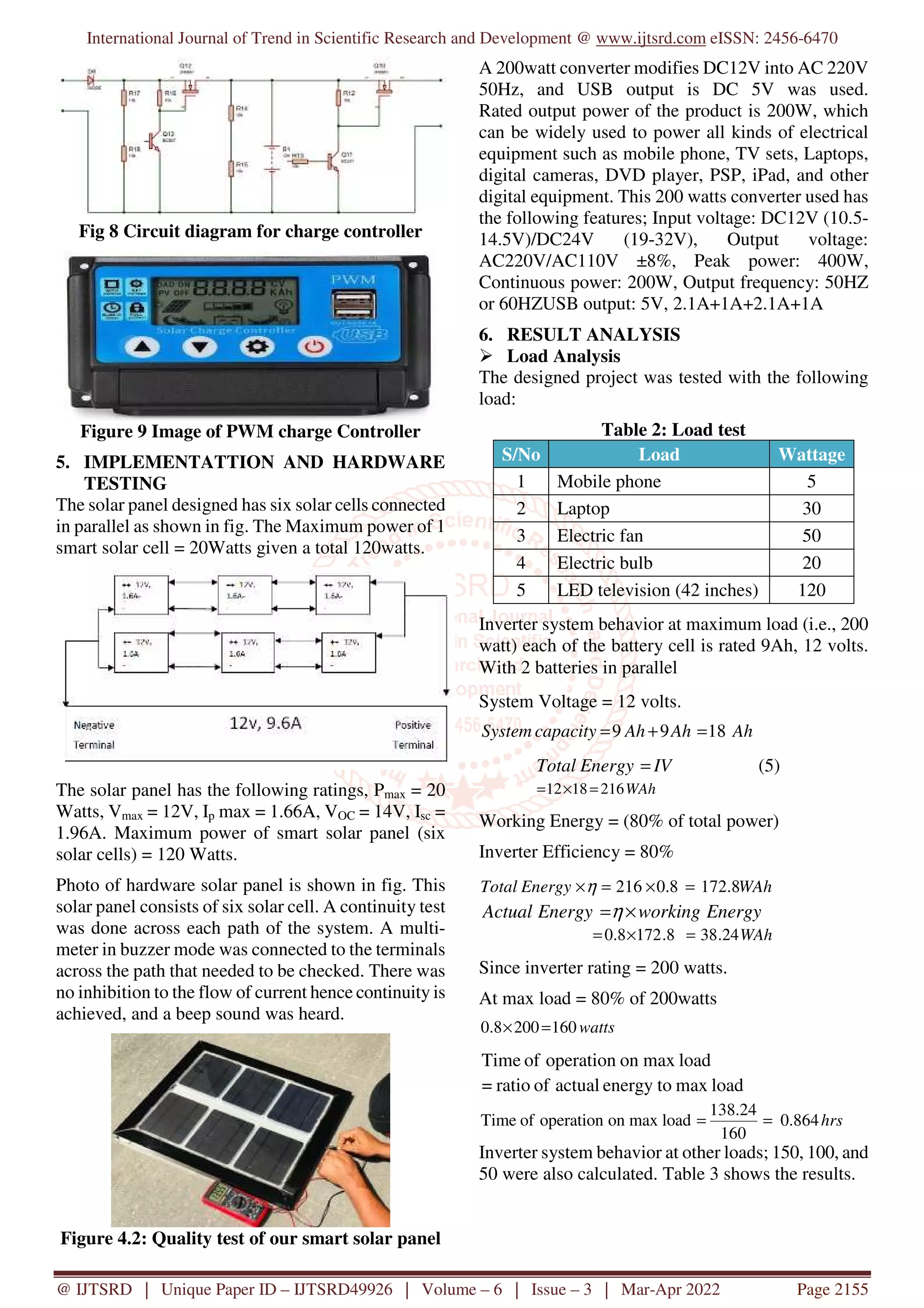 International Journal of Trend in Scientific Research and Development @ www.ijtsrd.com eISSN: 2456-6470
@ IJTSRD | Unique Paper ID – IJTSRD49926 | Volume – 6 | Issue – 3 | Mar-Apr 2022 Page 2155
Fig 8 Circuit diagram for charge controller
Figure 9 Image of PWM charge Controller
5. IMPLEMENTATTION AND HARDWARE
TESTING
The solar panel designed has six solar cells connected
in parallel as shown in fig. The Maximum power of 1
smart solar cell = 20Watts given a total 120watts.
The solar panel has the following ratings, Pmax = 20
Watts, Vmax = 12V, Ip max = 1.66A, VOC = 14V, Isc =
1.96A. Maximum power of smart solar panel (six
solar cells) = 120 Watts.
Photo of hardware solar panel is shown in fig. This
solar panel consists of six solar cell. A continuity test
was done across each path of the system. A multi-
meter in buzzer mode was connected to the terminals
across the path that needed to be checked. There was
no inhibition to the flow of current hence continuity is
achieved, and a beep sound was heard.
Figure 4.2: Quality test of our smart solar panel
A 200watt converter modifies DC12V into AC 220V
50Hz, and USB output is DC 5V was used.
Rated output power of the product is 200W, which
can be widely used to power all kinds of electrical
equipment such as mobile phone, TV sets, Laptops,
digital cameras, DVD player, PSP, iPad, and other
digital equipment. This 200 watts converter used has
the following features; Input voltage: DC12V (10.5-
14.5V)/DC24V (19-32V), Output voltage:
AC220V/AC110V ±8%, Peak power: 400W,
Continuous power: 200W, Output frequency: 50HZ
or 60HZUSB output: 5V, 2.1A+1A+2.1A+1A
6. RESULT ANALYSIS
Load Analysis
The designed project was tested with the following
load:
Table 2: Load test
S/No Load Wattage
1 Mobile phone 5
2 Laptop 30
3 Electric fan 50
4 Electric bulb 20
5 LED television (42 inches) 120
Inverter system behavior at maximum load (i.e., 200
watt) each of the battery cell is rated 9Ah, 12 volts.
With 2 batteries in parallel
System Voltage = 12 volts.
Ah
Ah
Ah
capacity
System 18
9
9 =
+
=
IV
Energy
Total = (5)
WAh
216
18
12 =
×
=
Working Energy = (80% of total power)
Inverter Efficiency = 80%
Energy
working
Energy
Actual ×
=η
WAh
24
.
38
8
.
172
8
.
0 =
×
=
Since inverter rating = 200 watts.
At max load = 80% of 200watts
watts
160
200
8
.
0 =
×
load
max
on
operation
of
Time
load
max
energy to
actual
of
ratio
=
hrs
864
.
0
160
24
.
138
load
max
on
operation
of
Time =
=
Inverter system behavior at other loads; 150, 100, and
50 were also calculated. Table 3 shows the results.
WAh
Energy
Total 8
.
172
8
.
0
216 =
×
=
×η
 