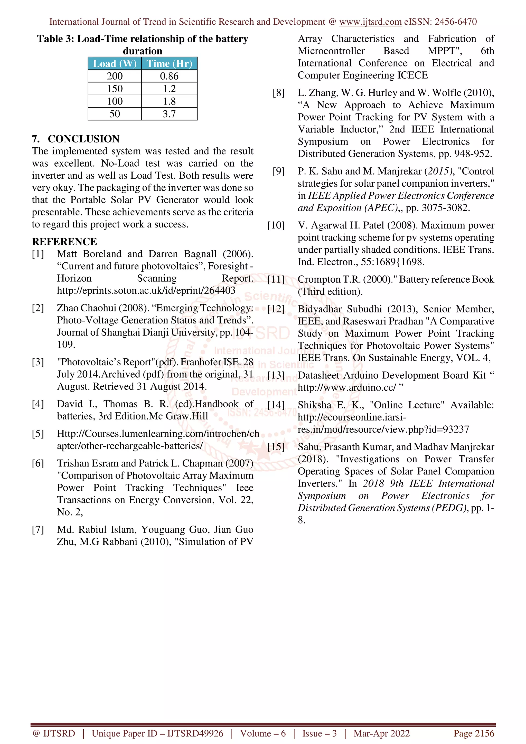 International Journal of Trend in Scientific Research and Development @ www.ijtsrd.com eISSN: 2456-6470
@ IJTSRD | Unique Paper ID – IJTSRD49926 | Volume – 6 | Issue – 3 | Mar-Apr 2022 Page 2156
Table 3: Load-Time relationship of the battery
duration
Load (W) Time (Hr)
200 0.86
150 1.2
100 1.8
50 3.7
7. CONCLUSION
The implemented system was tested and the result
was excellent. No-Load test was carried on the
inverter and as well as Load Test. Both results were
very okay. The packaging of the inverter was done so
that the Portable Solar PV Generator would look
presentable. These achievements serve as the criteria
to regard this project work a success.
REFERENCE
[1] Matt Boreland and Darren Bagnall (2006).
“Current and future photovoltaics”, Foresight -
Horizon Scanning Report.
http://eprints.soton.ac.uk/id/eprint/264403
[2] Zhao Chaohui (2008). “Emerging Technology:
Photo-Voltage Generation Status and Trends”.
Journal of Shanghai Dianji University, pp. 104-
109.
[3] "Photovoltaic’s Report"(pdf). Franhofer ISE. 28
July 2014.Archived (pdf) from the original, 31
August. Retrieved 31 August 2014.
[4] David I., Thomas B. R. (ed).Handbook of
batteries, 3rd Edition.Mc Graw.Hill
[5] Http://Courses.lumenlearning.com/introchen/ch
apter/other-rechargeable-batteries/
[6] Trishan Esram and Patrick L. Chapman (2007)
"Comparison of Photovoltaic Array Maximum
Power Point Tracking Techniques" Ieee
Transactions on Energy Conversion, Vol. 22,
No. 2,
[7] Md. Rabiul Islam, Youguang Guo, Jian Guo
Zhu, M.G Rabbani (2010), "Simulation of PV
Array Characteristics and Fabrication of
Microcontroller Based MPPT", 6th
International Conference on Electrical and
Computer Engineering ICECE
[8] L. Zhang, W. G. Hurley and W. Wolfle (2010),
“A New Approach to Achieve Maximum
Power Point Tracking for PV System with a
Variable Inductor,” 2nd IEEE International
Symposium on Power Electronics for
Distributed Generation Systems, pp. 948-952.
[9] P. K. Sahu and M. Manjrekar (2015), "Control
strategies for solar panel companion inverters,"
in IEEE Applied Power Electronics Conference
and Exposition (APEC),, pp. 3075-3082.
[10] V. Agarwal H. Patel (2008). Maximum power
point tracking scheme for pv systems operating
under partially shaded conditions. IEEE Trans.
Ind. Electron., 55:1689{1698.
[11] Crompton T.R. (2000)." Battery reference Book
(Third edition).
[12] Bidyadhar Subudhi (2013), Senior Member,
IEEE, and Raseswari Pradhan "A Comparative
Study on Maximum Power Point Tracking
Techniques for Photovoltaic Power Systems"
IEEE Trans. On Sustainable Energy, VOL. 4,
[13] Datasheet Arduino Development Board Kit “
http://www.arduino.cc/ ”
[14] Shiksha E. K., "Online Lecture" Available:
http://ecourseonline.iarsi-
res.in/mod/resource/view.php?id=93237
[15] Sahu, Prasanth Kumar, and Madhav Manjrekar
(2018). "Investigations on Power Transfer
Operating Spaces of Solar Panel Companion
Inverters." In 2018 9th IEEE International
Symposium on Power Electronics for
Distributed Generation Systems (PEDG), pp. 1-
8.
 