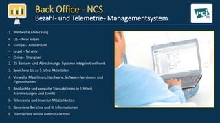 Back Office - NCS
Bezahl- und Telemetrie- Managementsystem
1. Weltweite Abdeckung
• US – New Jersey
• Europe – Amsterdam
• Israel – Tel Aviv
• China – Shanghai
2. 25 Banken- und Abrechnungs- Systeme integriert weltweit
3. Speichere bis zu 5 Jahre Aktivitäten
4. Verwalte Maschinen, Hardware, Software-Versionen und
Eigenschaften.
5. Beobachte und verwalte Transaktionen in Echtzeit,
Alarmierungen und Events
6. Telemetrie und Inventar Möglichkeiten
7. Generiere Berichte und BI Informationen
8. Tranfseriere online Daten zu Dritten
 
