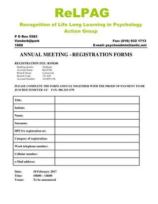 ReLPAG
Recognition of Life Long Learning in Psychology
Action Group
P O Box 5583
Vanderbijlpark Fax: (016) 932 1713
1900 E-mail: psychoadmin@lantic.net
ANNUAL MEETING -REGISTRATION FORMS
REGISTRATION FEE: R150.00
Banking details: Nedbank
Account Name: ReLPAG
Branch Name: Lynnwood
Branch Code: 161 845
Account Number: 1618051156
PLEASE COMPLETE THE FORM AND FAX TOGETHER WITH THE PROOF OF PAYMENT TO DR
JS SCHOLTEMEYER AT: FAX: 086 218 1370
Title:
Initials:
Name:
Surname:
HPCSA registration nr:
Category of registration:
Work telephone number:
Cellular number:
e-Mail address:
Date: 18 February 2017
Time: 10h00 – 14h00
Venue: To be announced
 