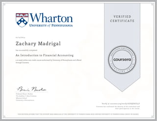 01/14/2014
Zachary Madrigal
An Introduction to Financial Accounting
a 10 week online non-credit course authorized by University of Pennsylvania and offered
through Coursera
has successfully completed
Professor Brian J. Bushee
The Geoffrey T. Boisi Professor
Wharton School
University of Pennsylvania
Verify at coursera.org/verify/GUSQEHZZ4Y
Coursera has confirmed the identity of this individual and
their participation in the course.
THIS NEITHER AFFIRMS THAT THE STUDENT WAS ENROLLED AT THE UNIVERSITY OF PENNSYLVANIA NOR CONFERS UNIVERSITY OF PENNSYLVANIA CREDIT OR DEGREE
 