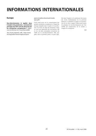 INFORMATIONS INTERNATIONALES
Europe                                     paris/actualites/download/etudev                  lité dans l’emploi et la profession fait partie
                                           igeo.pdf>                                         des droits fondamentaux de la personne
                                                                                             humaine et comment le respect et la promo-
                                           Cette étude porte sur le comportement des
Non-discrimination & égalité dans                                                            tion de ce droit exigent l’observation active
                                           grandes entreprises européennes à l’égard du
l’emploi et la profession : comment les                                                      du principe de non-discrimination par l’en-
                                           principe d’égalité dans l’emploi et la profes-
principes de l’OIT sont-ils observés par                                                     semble des composantes de la société, y
                                           sion. Les États du siège des entreprises visées
les entreprises européennes ?, Vigeo ;                                                       compris les entreprises.
                                           ici sont tous signataires des conventions 100
sous la direction de Fouad Benseddik.                                                                                                  123
                                           et 111, les deux principales conventions de
39 p. Accès internet <URL : http://www.    l’OIT sur la non-discrimination. Elle rap-
oit.org/public/french/region/eurpro/       pelle, dans sa première partie, en quoi l’éga-




                                                                21                                    VEI Actualité - no 336, mars 2008
 