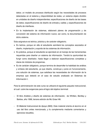 Plan de curso: Sistemas de información II (336) Elaborado por: Prof. Marlene Martínez UNA 2011
4-19
datos; un modelo de procesos distribuido según las necesidades de procesos
detectadas en el sistema y disponibilidad de redes; un sistema objeto dividido
en unidades de diseño independientes; especificaciones de diseño de las bases
de datos; especificaciones de diseño de entrada y salida; y especificaciones de
diseño de interfaces.
En la implantación de sistemas, elaborará planes de programación y de
conversión del sistema de información nuevo; así como, la documentación de
dicho sistema.
Esta asignatura es teórica, práctica y de carácter obligatorio.
• Es teórica, porque en ella el estudiante asimilará los conceptos asociados al
diseño, implantación y soporte de los sistemas de información.
• Es práctica, porque el estudiante se ejercitará en el manejo de las herramientas
requeridas para diseñar un sistema de información. Tendrá la oportunidad de
fungir como diseñador, hasta llegar a elaborar especificaciones completas y
claras de módulos de programas.
• Es de carácter obligatorio, porque termina de desarrollar la habilidad de análisis
y síntesis del estudiante, ya que diseña, construye y pone en funcionamiento,
una solución de sistemas, que satisface las necesidades de información de la
empresa que detectó en el caso de estudio analizado en Sistemas de
Información I.
Para la administración de este curso se utilizará el siguiente paquete instruccional,
el cual cubre las exigencias para el logro del objetivo terminal:
- El libro Análisis y diseño de sistemas de información, de Whitten, Bentley y
Barlow, año 1996, tercera edición de Mc Graw Hill.
- El Material Instruccional de Apoyo (MIA). Este material orienta al alumno en el
uso del libro antes mencionado, y lo complementa mediante comentarios y
ejercicios resueltos.
 