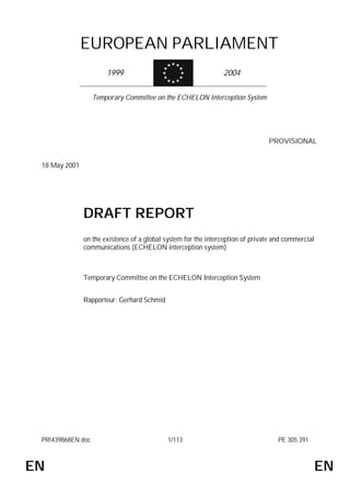 EUROPEAN PARLIAMENT
                       1999                                     2004

                   Temporary Committee on the ECHELON Interception System




                                                                                PROVISIONAL


 18 May 2001




               DRAFT REPORT
               on the existence of a global system for the interception of private and commercial
               communications (ECHELON interception system)



               Temporary Committee on the ECHELON Interception System


               Rapporteur: Gerhard Schmid




 PR439868EN.doc                            1/113                                   PE 305.391



EN                                                                                               EN
 