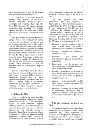 10
Revista Boletim do Gerenciamento nº 12 (2020)
que a construção civil, que lhe dá suporte
passe por profundas transformações [4].
A Construção Civil ocupa lugar de
destaque como geradora de resíduos e
impactos ambientais. Estima-se que a
construção civil é responsável por algo entre
20 e 50% do total de recursos naturais
consumidos pela sociedade [5]. Estudos
apontam que 40% da massa dos resíduos
urbanos são gerados em canteiros de obras
[6].
Para que se tenha um empreendimento ou
qualquer tipo de obra ecologicamente correta
é de extrema importância à criação de todo
um processo sustentável que envolve todo o
ciclo de vida de uma construção, desde a
elaboração de projetos, elementos reutilizados
ou renováveis até a destinação de todos os
resíduos gerados durante a construção e o fim
do ciclo de vida da obra, visando a melhor
forma de utilizar determinado material para
que se tenha a redução dos resíduos, pois
além de ser uma das melhores maneiras de
reduzir custos financeiros, é uma das
principais fontes de diminuição do impacto
ambiental.
Embora no Brasil haja cerca de 12% de
água doce do mundo, ainda existem lugares
onde ocorre o estresse hídrico devido a
distribuição desigual com a região
hidrográfica amazônica retendo 81% de água
doce [7]. Dessa forma, é de extrema
importância que se adote alternativas de
reutilização de água para que os impactos
ambientais venham a ser minimizados.
2. Política dos 7 R’s
Com a existência de uma sociedade
altamente consumidora, produtora de enormes
quantidades de lixo e a sua inadequada
triagem no meio ambiente, surgiram
estratégias de atuação que estão indicadas por
ordem de prioridade, que tem por objetivo
alcançar em sua aplicação correta a
diminuição da produção de resíduos sólidos.
A Política de Gestão de Resíduos sólidos
denomina-se também como Política de
Sustentabilidade e ficou conhecida com os
3R’s, implantando os conceitos de Reduzir,
Reutilizar e Reciclar, tendo o seu início em
1992 [8].
Em uma segunda fase, foram
introduzidos mais dois conceitos, o
Reaproveitar e o Repensar, denominando-se
então Política dos 5R’s. E só depois, a partir
de uma iniciativa do Rio+20, que é a
Conferência das Nações Unidas sobre
Desenvolvimento Sustentável (CNUDS),
somaram-se ao ciclo sustentável mais dois
conceitos, que foram o Reeducar e o
Recuperar, formando então a atual Política
dos 7R’s, com os seguintes conceitos [8]:
1. Repensar – significa analisar o que se
passa à nossa volta, relacionado a
melhoria do meio ambiente e do planeta;
2. Reduzir – consiste em diminuir a
quantidade de lixo;
3. Reutilizar – esse recurso visa
conscientizar as pessoas na reutilização
de produtos;
4. Reaproveitar – um dos recursos mais
importantes, que possibilita diminuir o
lixo e ainda traz economia;
5. Reciclar – transformar os produtos em
nova matéria-prima, para que possa ser
iniciado um novo ciclo de produção
(triagem/consumo);
6. Recusar – é a conscientização em falar
não a todos os produtos que podem ferir
o meio ambiente;
7. Recuperar – consiste em devolver todas
as embalagens reutilizáveis para as
respectivas empresas, para que possam
ser inseridas novamente no processo de
uso.
3. Gestão Ambiental na Construção
Civil
A relevância econômica da indústria da
construção civil é inegável à todos, sendo
importante para vários segmentos da
sociedade. A cadeia produtiva do segmento, é
dividida em subsetores, como: material de
construção, bens de capital para construção,
 