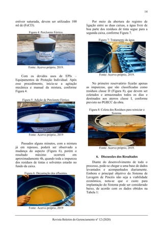 14
Revista Boletim do Gerenciamento nº 12 (2020)
estiver saturada, devem ser utilizados 100
ml de (FeCl3).
Figura 4: Percloreto Férrico.
Fonte: Acervo próprio, 2019.
Com os devidos usos de EPIs –
Equipamentos de Proteção Individual. Após
esse procedimento, inicia-se a agitação
mecânica e manual da mistura, conforme
Figura 4.
Figura 5: Adição de Percloreto Férrico.
Fonte: Acervo próprio, 2019
Passados alguns minutos, com a mistura
já em repouso, poderá ser observado a
mudança do aspecto (Figura 6), porém o
resultado máximo ocorrerá em
aproximadamente 4h, quando toda a impureza
dos resíduos de tintas e solventes estarão no
fundo da caixa.
Figura 6: Decantação dos efluentes.
Fonte: Acervo próprio, 2019
Por meio da abertura do registro de
ligação entre as duas caixas, a água livre de
boa parte dos resíduos de tinta segue para a
segunda caixa, conforme Figura 7.
Figura 7: Tratamento da água.
Fonte: Acervo próprio, 2019.
No primeiro reservatório ficarão apenas
as impurezas, que são classificadas como
resíduos classe D (Figura 8), que devem ser
coletados e armazenados todos os dias e
destinados aos aterros classe I, conforme
previsto no PGRCC da obra.
Figura 8: Coleta dos Resíduos para reiniciar o
Sistema.
Fonte: Acervo próprio, 2019.
6. Discussões dos Resultados
Diante do desenvolvimento de todo o
processo, pode-se chegar a uma base de dados
levantados e acompanhados diariamente.
Embora o principal objetivo do Sistema de
Lavagem de Pincéis não seja a viabilidade
econômica, nota-se que o custo para
implantação do Sistema pode ser considerado
baixo, de acordo com os dados obtidos na
Tabela 1:
 