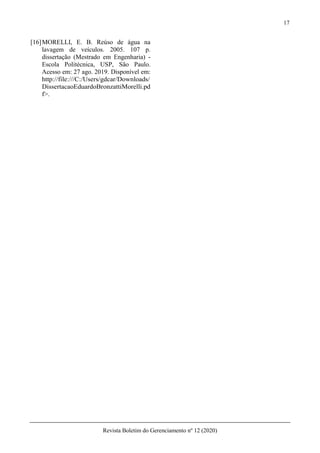 17
Revista Boletim do Gerenciamento nº 12 (2020)
[16]MORELLI, E. B. Reúso de água na
lavagem de veículos. 2005. 107 p.
dissertação (Mestrado em Engenharia) -
Escola Politécnica, USP, São Paulo.
Acesso em: 27 ago. 2019. Disponível em:
http://file:///C:/Users/gdcar/Downloads/
DissertacaoEduardoBronzattiMorelli.pd
f>.
 