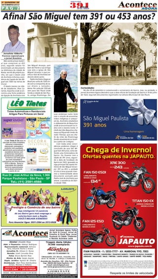 P Á G . 2
2A QUINZENA DE
SETEMBRO/2013
CIRCULAÇÃO: SÃO MIGUEL, ITAQUERA, VILA
JACUÍ, JD. HELENA, V. CURUÇA E GUARULHOS
Diretor: Divaldo Rosa
Adm. e Financeiro: Ademyr Rodrigues
Representante comercial: Adriana
Sena, Eduardo Rocha e Ariane
Jornalista FL: Silmara G. Nunes
Revisão: Suseli Corumba Rosa
Fotos: Bruno Barreto Rosa
Diretor de Arte: Sergio Avante
Depto. Jurídico: Agilson M. Oliveira
Distribuição: Mart Press Distribuidora
Jornais, Revistas e Folhetos
As matérias assinadas são de exclusiva responsabilidade dos colaboradores e não representam, necessariamente, a opinião
do Jornal. Os nomes dos colaboradores e representantes comercias não mantém vínculo empregatício com a empresa.
Jornal Acontece Agora, FolhaJornal Acontece Agora, FolhaJornal Acontece Agora, FolhaJornal Acontece Agora, FolhaJornal Acontece Agora, Folha
do Itaim & Curuça, Jornal dedo Itaim & Curuça, Jornal dedo Itaim & Curuça, Jornal dedo Itaim & Curuça, Jornal dedo Itaim & Curuça, Jornal de
Ermelino & Ponte Rasa, JornalErmelino & Ponte Rasa, JornalErmelino & Ponte Rasa, JornalErmelino & Ponte Rasa, JornalErmelino & Ponte Rasa, Jornal
Guaianás & Cidade TiradentesGuaianás & Cidade TiradentesGuaianás & Cidade TiradentesGuaianás & Cidade TiradentesGuaianás & Cidade Tiradentes
e Revista Acontece Lestee Revista Acontece Lestee Revista Acontece Lestee Revista Acontece Lestee Revista Acontece Leste
A J O R L E S T E
O jornal Acontece Agora é Filiado à
Associação dos Jornais da Zona Leste
Avenida dos Guachos, 166 - Vila Curuça
Cep: 08030-360 Itaim Paulista – SP
E-mail: raleste@gmail.com
site: www.grupoacontece.com.brREDAÇÃO E PUBLICIDADE
2031-2364 | 2513-0928
PATENTE: PROC. 830024034 CLASSE 16 RPI RM 2087
Tiragem desta Edição:Tiragem desta Edição:Tiragem desta Edição:Tiragem desta Edição:Tiragem desta Edição:
70.000 exemplares70.000 exemplares70.000 exemplares70.000 exemplares70.000 exemplares
FL=FreeLancer
CNPJ: 03.115.443/0001-16
Jornalista Gilberto
Travesso especial para
o jornal Acontece
Não existe prova materi-
al que comprove os 453
anos, segundo relatos foi
encontrado um documento
na biblioteca da cidade de
Roma, escrito de próprio pu-
nho, em que o beato José
de Anchieta informa a exis-
tência da Capela de São Mi-
guel em 1560 nas terras de
Ururaí.
O beato nasceu na cida-
de de Valadorim, Ilhas Ca-
nárias, Espanha onde se en-
contra uma forte evidência
da ligação de Anchieta com
Afinal São Miguel tem 391 ou 453 anos?
São Miguel Arcanjo, pois
bem de frente a sua antiga
casa esta a igreja de São
Miguel Arcanjo o que jus-
tifica o fato de Anchieta ser
devoto deste santo.
Padre Anchieta chega ao
Brasil por volta de 1550 vin-
do com a Companhia de Je-
sus direto a Salvador,
Bahia. Por volta de 1555 ele
vem para São Paulo onde
funda a cidade de São Pau-
lo, antiga Piratininga. Em
suas andanças rumo leste
com o intuito de encontrar
tribos indígenas e catequi-
zá-las, Anchieta estabelece
o aldeamente de Baquirivu
onde se encontravam os ín-
dios com o mesmo nome. O
chefe da tribo Baquirivu cha-
mava-se Piquerobi irmão do
índio Tibiriçá, que era che-
fe da tribo de Piratininga
(onde atualmente se locali-
za o pátio do Colégio).
Com todas estas coinci-
dências podemos chegar à
conclusão de que São Mi-
guel tem 453 anos, como de-
fende uma historiadora do
bairro. Ou ficamos com a
idade de 391 anos, seguin-
do a data de fundação do
bairro em 1622, (gravado na
viga principal da capela his-
tórica de São Miguel Arcan-
jo). 391 ou 453, a verdade
só virá à tona quando tiver-
mos a materialidade deste
documento assinado pelo
Padre José de Anchieta que
atesta a existência do bair-
ro desde 1560.
Curiosidades
No dia 29 de setembro é comemorado o aniversário do bairro, mas, na verdade, o
jornal Acontece Agora descobriu que a data oficial de fundação do bairro é 18 de julho
de 1622, segundo documentos registrados na Câmara Municipal de São Paulo.
 
